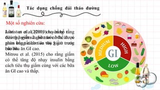 Tác dụng chống đái tháo đường
Liatis et al. (2010) cho rằng tăng
đường huyết sau bữa ăn có thể được
giảm bằng cách tiêu thụ giấm trong
các bữa ăn GI cao.
Mitrou et al. (2015) cho rằng giấm
có thể tăng độ nhạy insulin bằng
cách tiêu thụ giấm cùng với các bữa
ăn GI cao và thấp.
Một số nghiên cứu:
Johnston et al. (2010) tuyên bố rằng
tiêu thụ giấm 2 giờ trước bữa ăn có
phản ứng tốt hơn so với 5 giờ trước
bữa ăn.
 