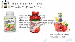Đ ặ c t í n h t r ị l i ệ u
MetaSlim trà xanh với viên nang
giấm táo là nguồn cung cấp chất
chống oxy hóa để duy trì sức
khỏe tốt. Các hợp chất trong trà
xanh có lợi cho hệ tim mạch có
tác dụng chống ung thư.
Viên uống giấm táo giúp
giảm cân giảm mỡ
Viên sủi giấm táo – tăng
cường trao đổi chất
 