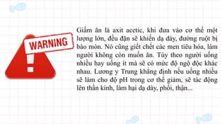 Giấm ăn là axit acetic, khi đưa vào cơ thể một
lượng lớn, đều đặn sẽ khiến dạ dày, đường ruột bị
bào mòn. Nó cũng giết chết các men tiêu hóa, làm
người không còn muốn ăn. Tùy theo người uống
nhiều hay uống ít mà sẽ có mức độ ngộ độc khác
nhau. Lương y Trung khẳng định nếu uống nhiều
sẽ làm cho độ pH trong cơ thể giảm, sẽ tác động
lên thần kinh, làm hại dạ dày, phổi, thận...
 