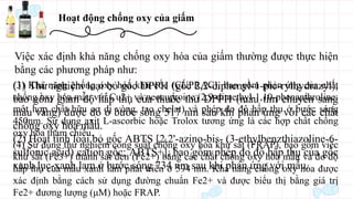 Hoạt động chống oxy của giấm
Việc xác định khả năng chống oxy hóa của giấm thường được thực hiện
bằng các phương pháp như:
(1) Thử nghiệm loại bỏ gốc DPPH (gốc 2,2-diphenyl-1-pic-rylhydrazyl),
bao gồm giảm độ hấp thụ của thuốc thử DPPH (màu tím chuyển sang
màu vàng) được đo ở bước sóng 517 nm sau khi phản ứng với các chất
chống oxy hóa mẫu.
(2) Hoạt tính loại bỏ gốc ABTS [2,2'-azino-bis- (3-ethylbenzthiazoline-6-
sulfonic acid) cation gốc; ABTS+], bao gồm phép đo độ hấp thụ của gốc
xanh lục-xanh lam ở bước sóng 734 nm sau khi phản ứng với mẫu.
(3) Khả năng chống oxy hóa khử cốc (CUPRAC), bao gồm phản ứng của chất
chống oxy hóa mẫu với Cu2+ và neocuproine (2,9-dimethyl-1,10-phenanthroline;
một hợp chất hữu cơ dị vòng, tạo chelat) và phép đo độ hấp thụ ở bước sóng
450nm. Sử dụng axit L-ascorbic hoặc Trolox tương ứng là các hợp chất chống
oxy hóa tham chiếu.
(4) Sử dụng thử nghiệm công suất chống oxy hóa khử sắt (FRAP), bao gồm việc
khử sắt (Fe3+) thành sắt đen (Fe2+) bằng các chất chống oxy hóa mẫu và đo độ
hấp thụ của màu xanh lam phát triển ở 594 nm. Khả năng chống oxy hóa được
xác định bằng cách sử dụng đường chuẩn Fe2+ và được biểu thị bằng giá trị
Fe2+ đương lượng (μM) hoặc FRAP.
 