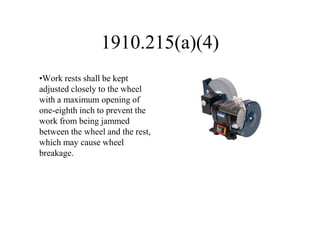1910.215(a)(4)
•Work rests shall be kept
adjusted closely to the wheel
with a maximum opening of
one-eighth inch to prevent the
work from being jammed
between the wheel and the rest,
which may cause wheel
breakage.
 