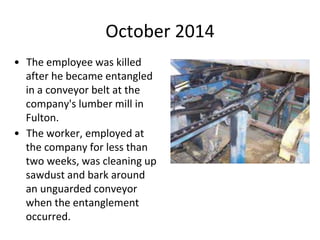 October 2014
• The employee was killed
after he became entangled
in a conveyor belt at the
company's lumber mill in
Fulton.
• The worker, employed at
the company for less than
two weeks, was cleaning up
sawdust and bark around
an unguarded conveyor
when the entanglement
occurred.
 