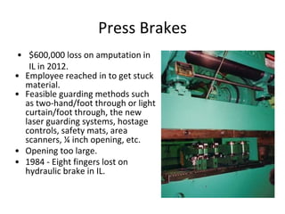 Press Brakes
• $600,000 loss on amputation in
IL in 2012.
• Employee reached in to get stuck
material.
• Feasible guarding methods such
as two-hand/foot through or light
curtain/foot through, the new
laser guarding systems, hostage
controls, safety mats, area
scanners, ¼ inch opening, etc.
• Opening too large.
• 1984 - Eight fingers lost on
hydraulic brake in IL.
 