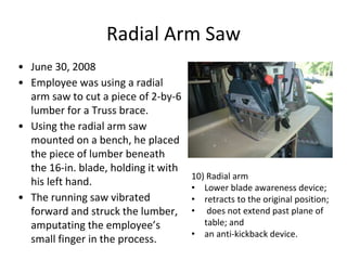 Radial Arm Saw
• June 30, 2008
• Employee was using a radial
arm saw to cut a piece of 2-by-6
lumber for a Truss brace.
• Using the radial arm saw
mounted on a bench, he placed
the piece of lumber beneath
the 16-in. blade, holding it with
his left hand.
• The running saw vibrated
forward and struck the lumber,
amputating the employee’s
small finger in the process.
10) Radial arm
• Lower blade awareness device;
• retracts to the original position;
• does not extend past plane of
table; and
• an anti-kickback device.
 