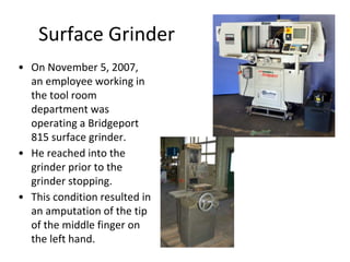 Surface Grinder
• On November 5, 2007,
an employee working in
the tool room
department was
operating a Bridgeport
815 surface grinder.
• He reached into the
grinder prior to the
grinder stopping.
• This condition resulted in
an amputation of the tip
of the middle finger on
the left hand.
 