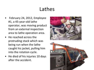 Lathes
• February 24, 2012, Employee
#1, a 45-year-old lathe
operator, was moving product
from an external inspection
area to lathe operation area.
• He reached across the
protruding stack which was
being run when the lathe
caught his jacket, pulling him
into the rotation cycle.
• He died of his injuries 10 days
after the accident.
 