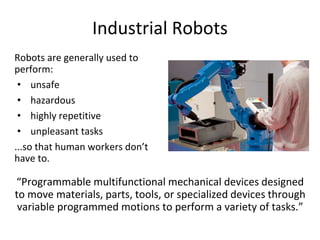 Industrial Robots
Robots are generally used to
perform:
• unsafe
• hazardous
• highly repetitive
• unpleasant tasks
...so that human workers don’t
have to.
“Programmable multifunctional mechanical devices designed
to move materials, parts, tools, or specialized devices through
variable programmed motions to perform a variety of tasks.”
 