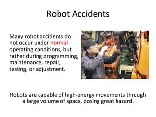 Robot Accidents
Many robot accidents do
not occur under normal
operating conditions, but
rather during programming,
maintenance, repair,
testing, or adjustment.
Robots are capable of high-energy movements through
a large volume of space, posing great hazard.
 