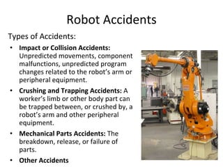 Robot Accidents
Types of Accidents:
• Impact or Collision Accidents:
Unpredicted movements, component
malfunctions, unpredicted program
changes related to the robot’s arm or
peripheral equipment.
• Crushing and Trapping Accidents: A
worker’s limb or other body part can
be trapped between, or crushed by, a
robot’s arm and other peripheral
equipment.
• Mechanical Parts Accidents: The
breakdown, release, or failure of
parts.
• Other Accidents
 