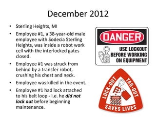 December 2012
• Sterling Heights, MI
• Employee #1, a 38-year-old male
employee with Sodecia Sterling
Heights, was inside a robot work
cell with the interlocked gates
closed.
• Employee #1 was struck from
behind by a transfer robot,
crushing his chest and neck.
• Employee was killed in the event.
• Employee #1 had lock attached
to his belt loop - i.e. he did not
lock out before beginning
maintenance.
 