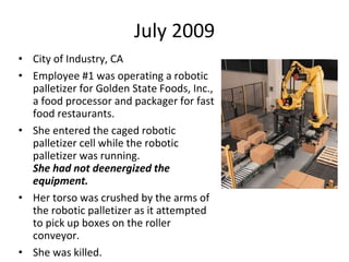 July 2009
• City of Industry, CA
• Employee #1 was operating a robotic
palletizer for Golden State Foods, Inc.,
a food processor and packager for fast
food restaurants.
• She entered the caged robotic
palletizer cell while the robotic
palletizer was running.
She had not deenergized the
equipment.
• Her torso was crushed by the arms of
the robotic palletizer as it attempted
to pick up boxes on the roller
conveyor.
• She was killed.
 