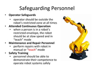 Safeguarding Personnel
• Operator Safeguards
• operator should be outside the
robot’s restricted zone at all times
• Attended Continuous Operation
• when a person is in a robot’s
restricted envelope, the robot
should be at slow speed and in
“teach” mode
• Maintenance and Repair Personnel
• perform repairs with robot in
manual or “teach” mode
• Safety Training
• personnel should be able to
demonstrate their competence to
operate robot systems safely
 