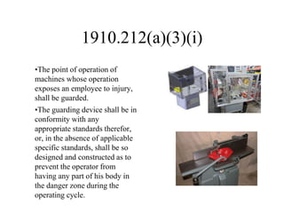 1910.212(a)(3)(i)
•The point of operation of
machines whose operation
exposes an employee to injury,
shall be guarded.
•The guarding device shall be in
conformity with any
appropriate standards therefor,
or, in the absence of applicable
specific standards, shall be so
designed and constructed as to
prevent the operator from
having any part of his body in
the danger zone during the
operating cycle.
 