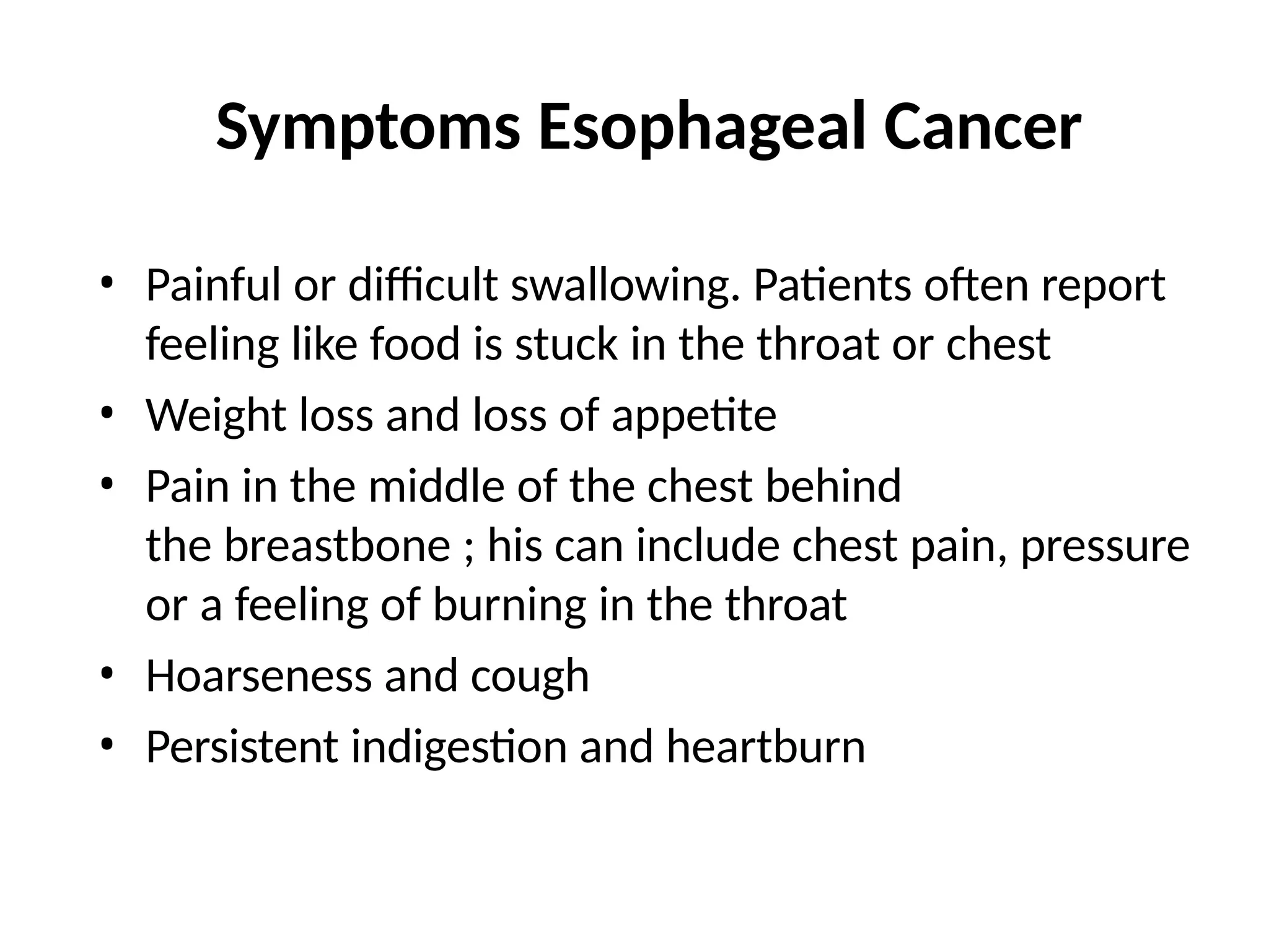 Symptoms Esophageal Cancer
• Painful or difficult swallowing. Patients often report
feeling like food is stuck in the throat or chest
• Weight loss and loss of appetite
• Pain in the middle of the chest behind
the breastbone ; his can include chest pain, pressure
or a feeling of burning in the throat
• Hoarseness and cough
• Persistent indigestion and heartburn
 