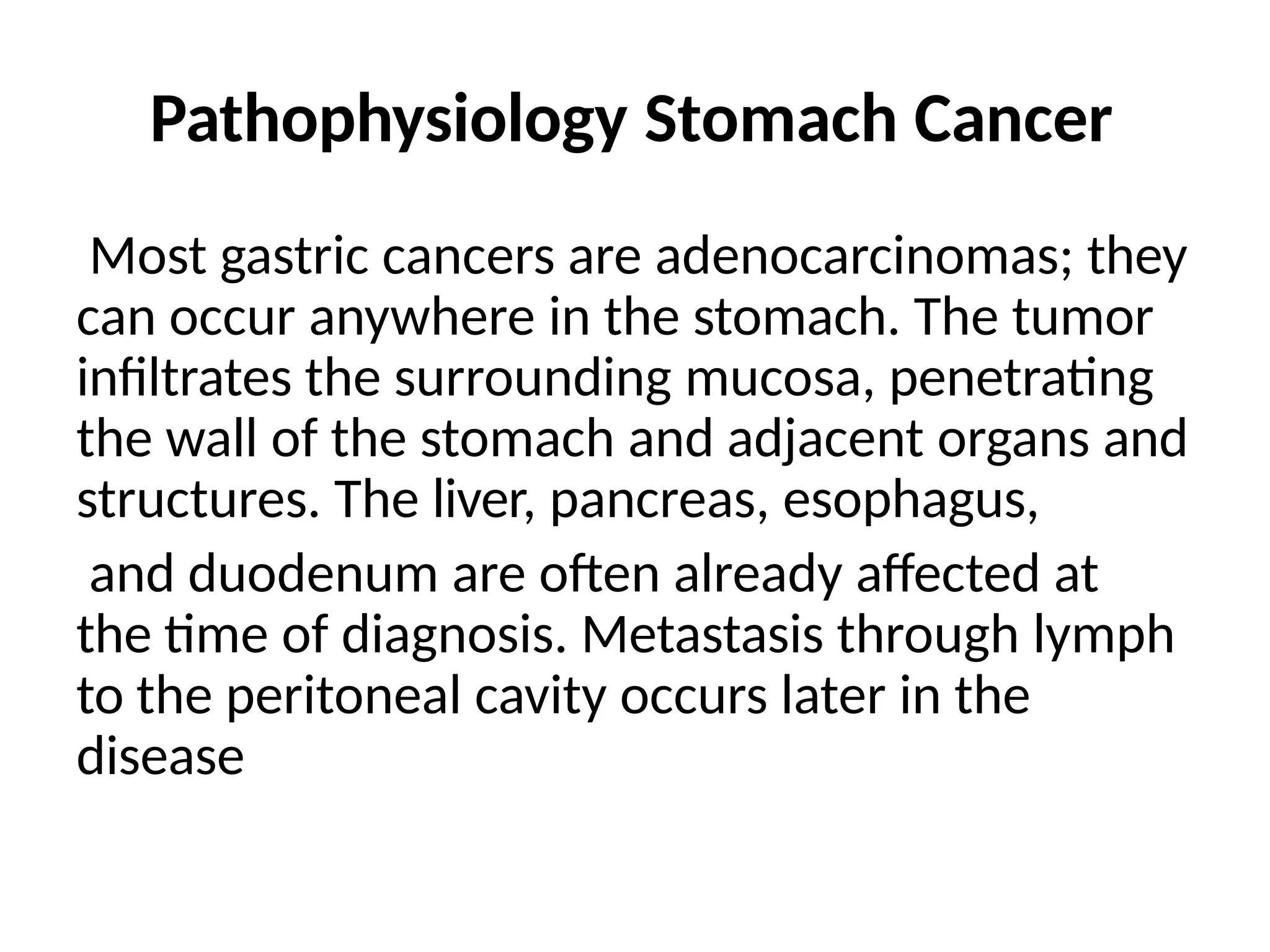 Pathophysiology Stomach Cancer
Most gastric cancers are adenocarcinomas; they
can occur anywhere in the stomach. The tumor
infiltrates the surrounding mucosa, penetrating
the wall of the stomach and adjacent organs and
structures. The liver, pancreas, esophagus,
and duodenum are often already affected at
the time of diagnosis. Metastasis through lymph
to the peritoneal cavity occurs later in the
disease
 