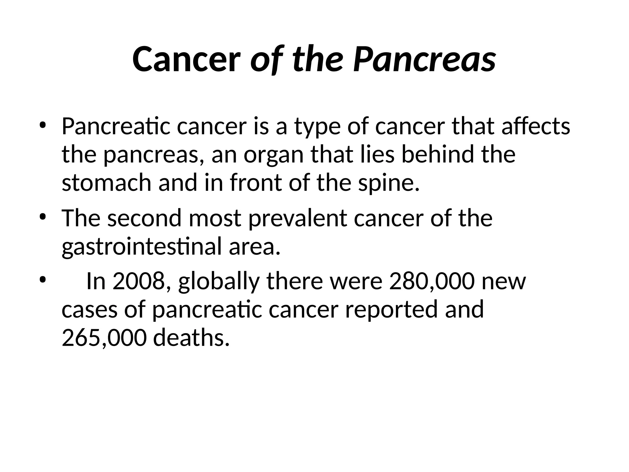 Cancer of the Pancreas
• Pancreatic cancer is a type of cancer that affects
the pancreas, an organ that lies behind the
stomach and in front of the spine.
• The second most prevalent cancer of the
gastrointestinal area.
• In 2008, globally there were 280,000 new
cases of pancreatic cancer reported and
265,000 deaths.
 