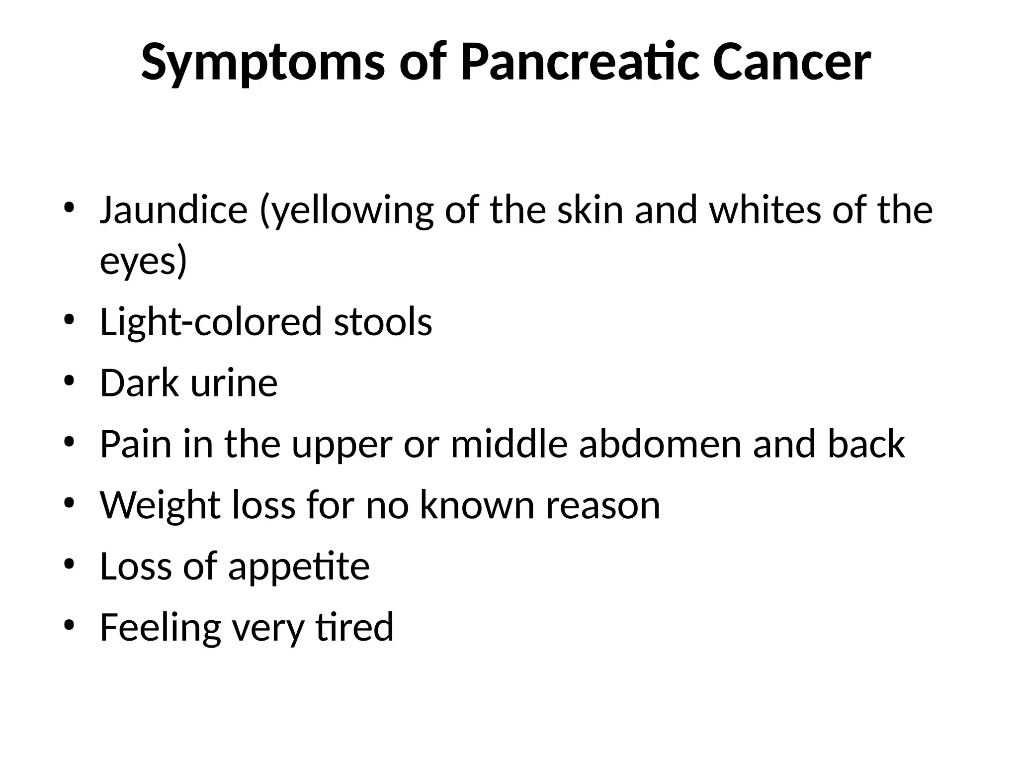 Symptoms of Pancreatic Cancer
• Jaundice (yellowing of the skin and whites of the
eyes)
• Light-colored stools
• Dark urine
• Pain in the upper or middle abdomen and back
• Weight loss for no known reason
• Loss of appetite
• Feeling very tired
 