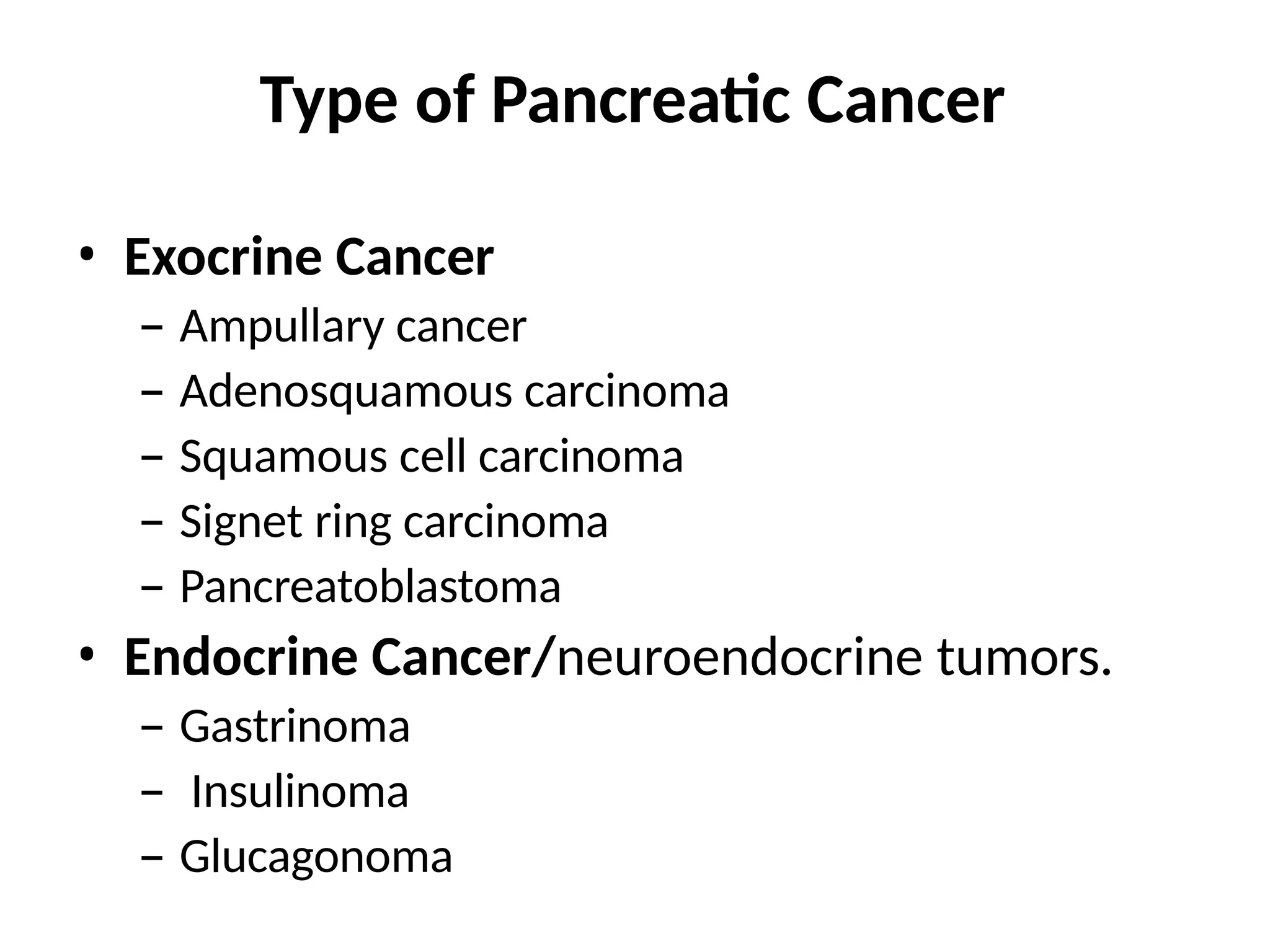 Type of Pancreatic Cancer
• Exocrine Cancer
– Ampullary cancer
– Adenosquamous carcinoma
– Squamous cell carcinoma
– Signet ring carcinoma
– Pancreatoblastoma
• Endocrine Cancer/neuroendocrine tumors.
– Gastrinoma
– Insulinoma
– Glucagonoma
 