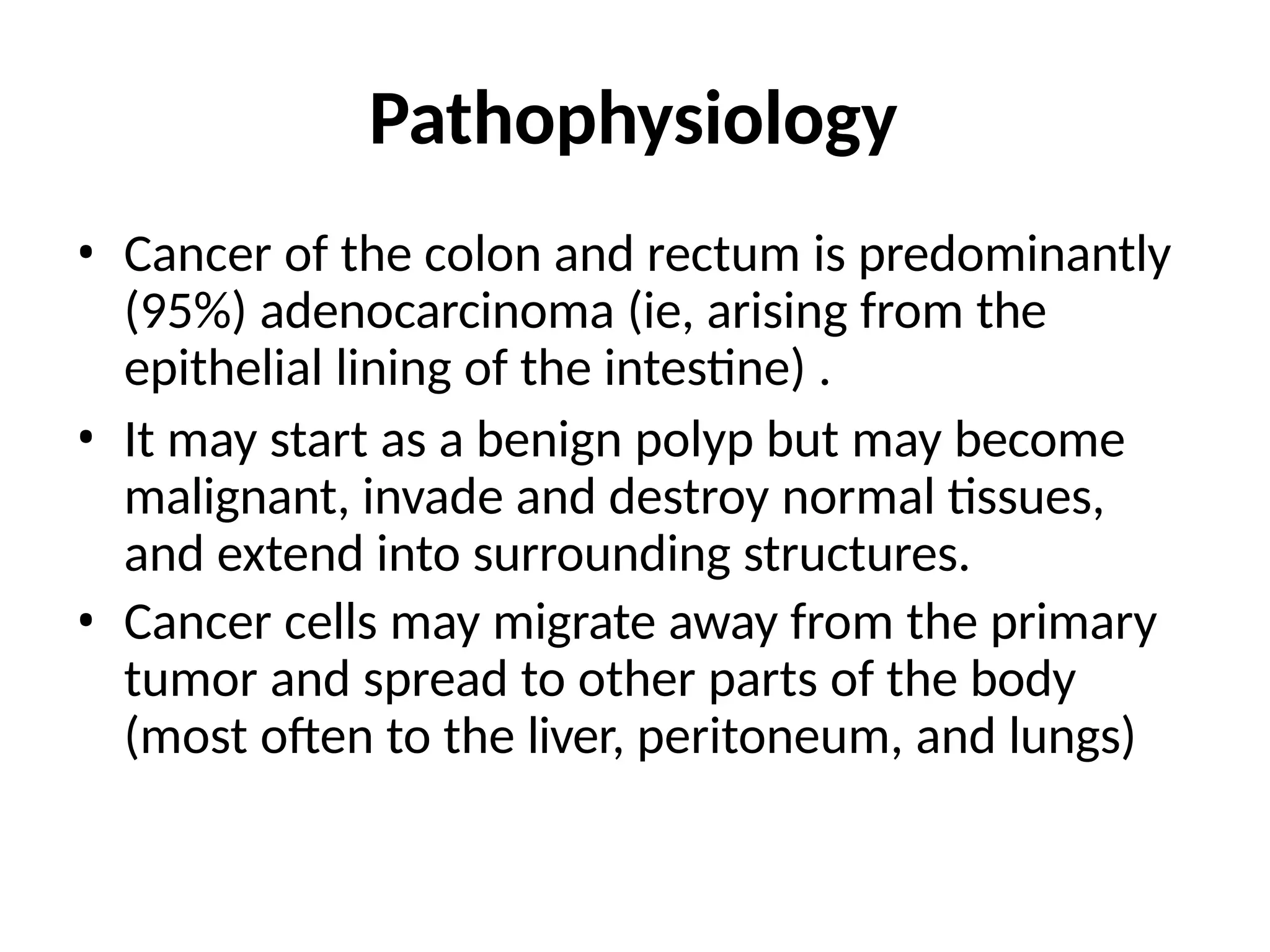 Pathophysiology
• Cancer of the colon and rectum is predominantly
(95%) adenocarcinoma (ie, arising from the
epithelial lining of the intestine) .
• It may start as a benign polyp but may become
malignant, invade and destroy normal tissues,
and extend into surrounding structures.
• Cancer cells may migrate away from the primary
tumor and spread to other parts of the body
(most often to the liver, peritoneum, and lungs)
 