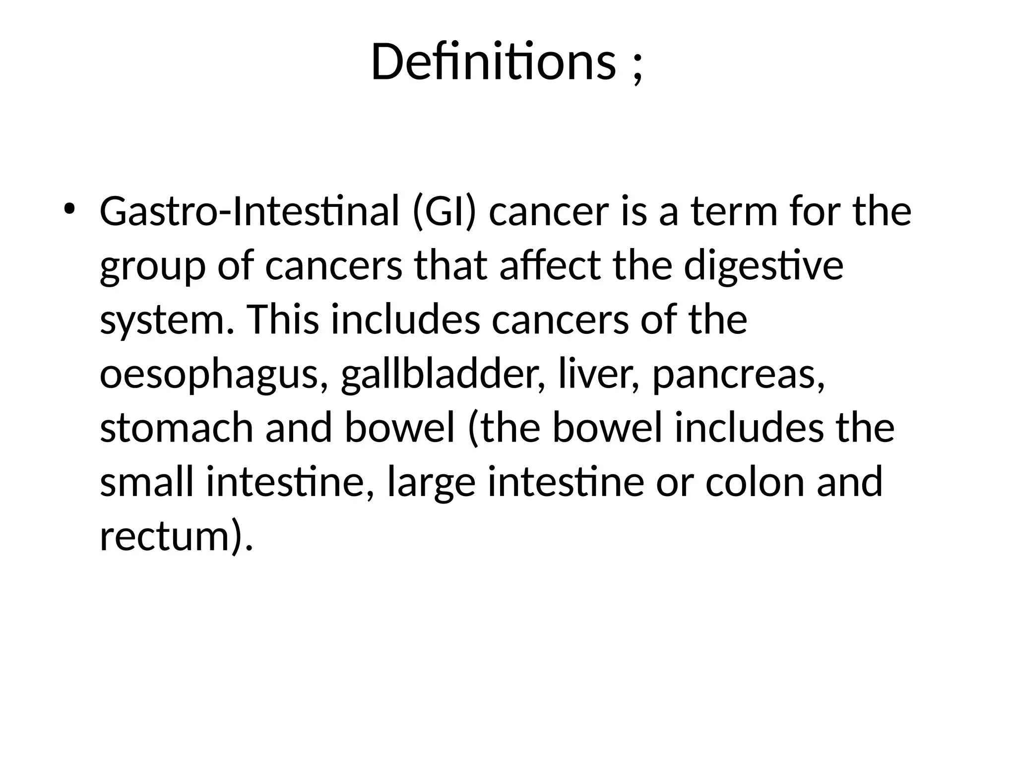 Definitions ;
• Gastro-Intestinal (GI) cancer is a term for the
group of cancers that affect the digestive
system. This includes cancers of the
oesophagus, gallbladder, liver, pancreas,
stomach and bowel (the bowel includes the
small intestine, large intestine or colon and
rectum).
 
