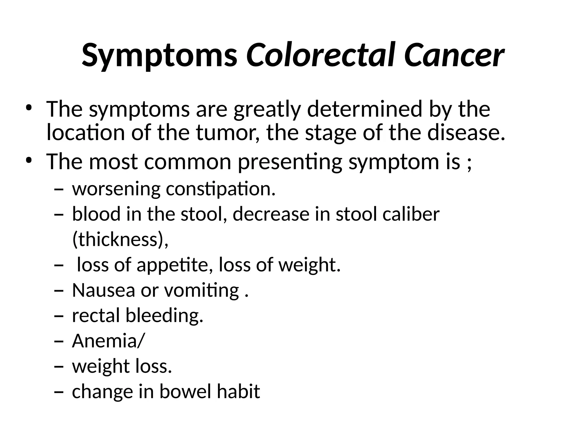 Symptoms Colorectal Cancer
• The symptoms are greatly determined by the
location of the tumor, the stage of the disease.
• The most common presenting symptom is ;
– worsening constipation.
– blood in the stool, decrease in stool caliber
(thickness),
– loss of appetite, loss of weight.
– Nausea or vomiting .
– rectal bleeding.
– Anemia/
– weight loss.
– change in bowel habit
 
