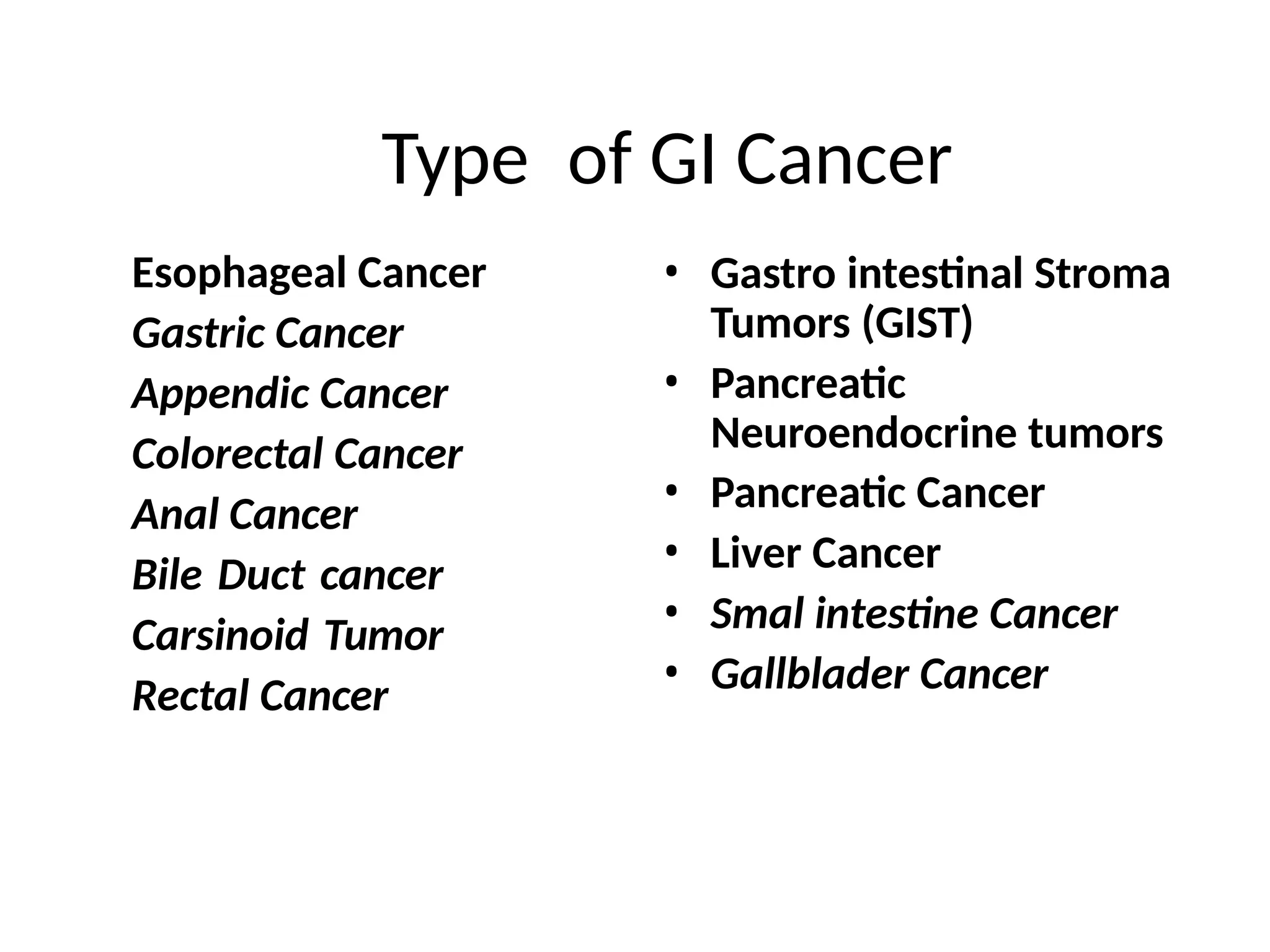 Type of GI Cancer
Esophageal Cancer
Gastric Cancer
Appendic Cancer
Colorectal Cancer
Anal Cancer
Bile Duct cancer
Carsinoid Tumor
Rectal Cancer
• Gastro intestinal Stroma
Tumors (GIST)
• Pancreatic
Neuroendocrine tumors
• Pancreatic Cancer
• Liver Cancer
• Smal intestine Cancer
• Gallblader Cancer
 