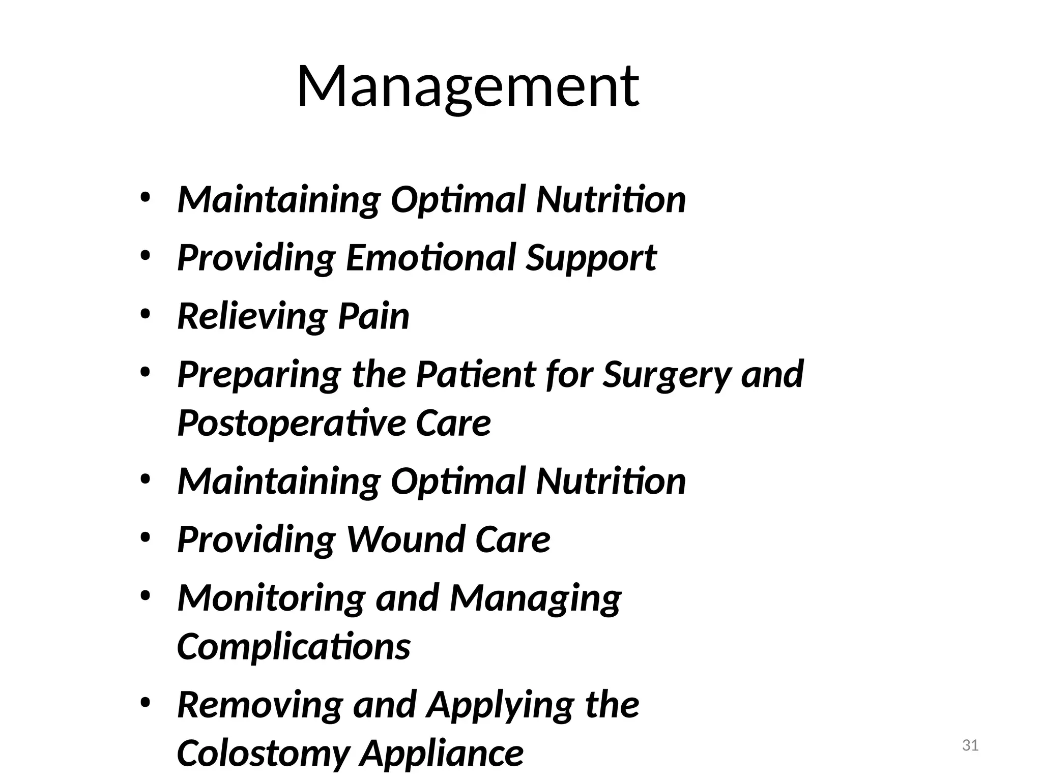 Management
• Maintaining Optimal Nutrition
• Providing Emotional Support
• Relieving Pain
• Preparing the Patient for Surgery and
Postoperative Care
• Maintaining Optimal Nutrition
• Providing Wound Care
• Monitoring and Managing
Complications
• Removing and Applying the
Colostomy Appliance 31
 