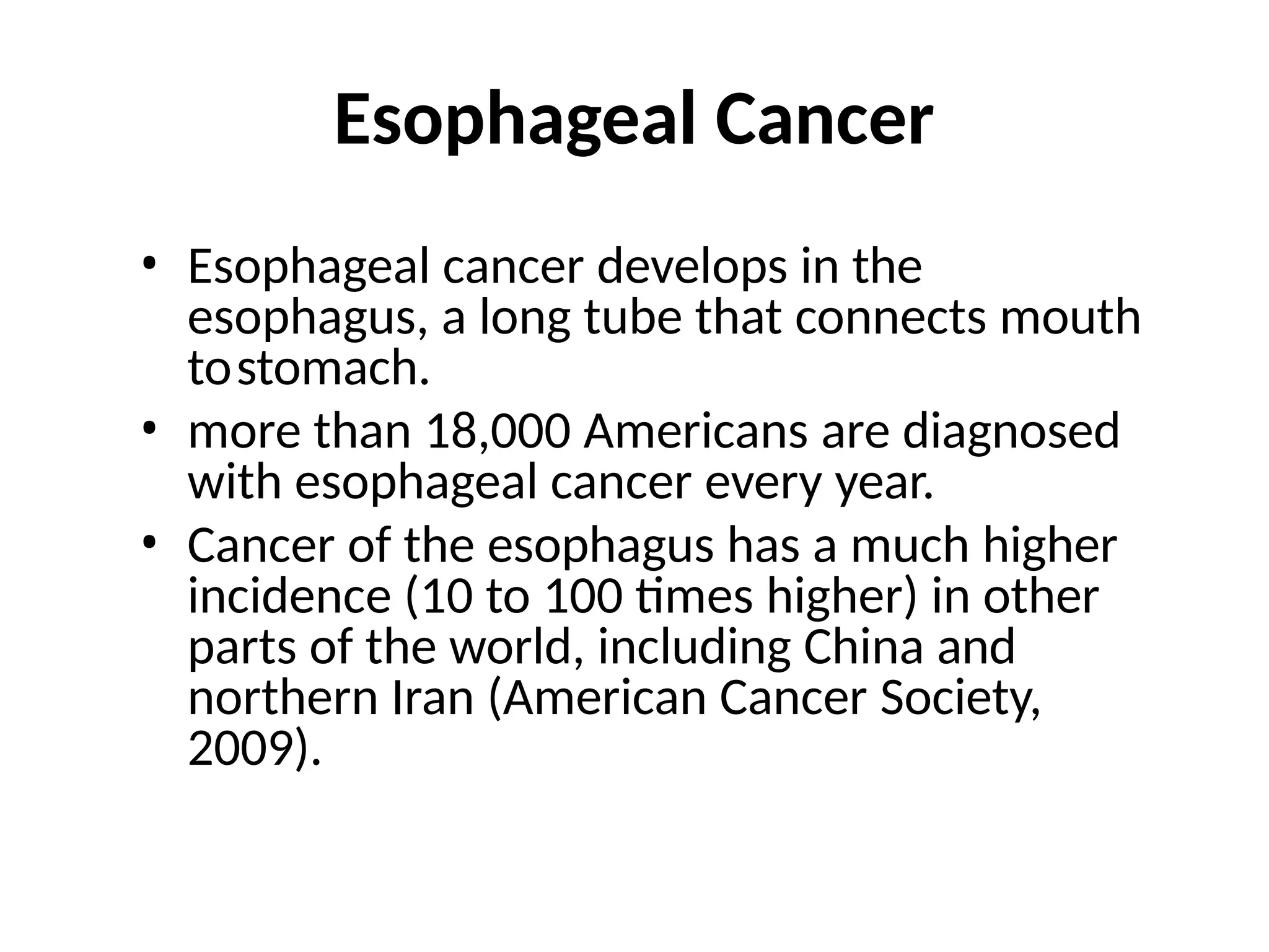 Esophageal Cancer
• Esophageal cancer develops in the
esophagus, a long tube that connects mouth
tostomach.
• more than 18,000 Americans are diagnosed
with esophageal cancer every year.
• Cancer of the esophagus has a much higher
incidence (10 to 100 times higher) in other
parts of the world, including China and
northern Iran (American Cancer Society,
2009).
 