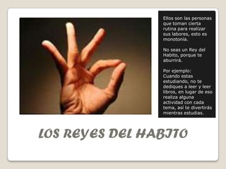 Ellos son las personas
                que toman cierta
                rutina para realizar
                sus labores, esto es
                monotonía.

                No seas un Rey del
                Habito, porque te
                aburrirá.

                Por ejemplo:
                Cuando estas
                estudiando, no te
                dediques a leer y leer
                libros, en lugar de eso
                realiza alguna
                actividad con cada
                tema, así te divertirás
                mientras estudias.




LOS REYES DEL HABITO
 