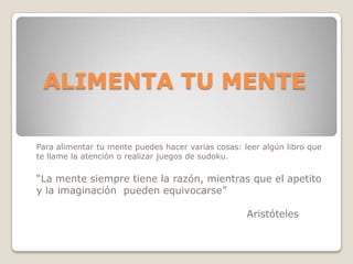 ALIMENTA TU MENTE

Para alimentar tu mente puedes hacer varias cosas: leer algún libro que
te llame la atención o realizar juegos de sudoku.

“La mente siempre tiene la razón, mientras que el apetito
y la imaginación pueden equivocarse”

                                                    Aristóteles
 