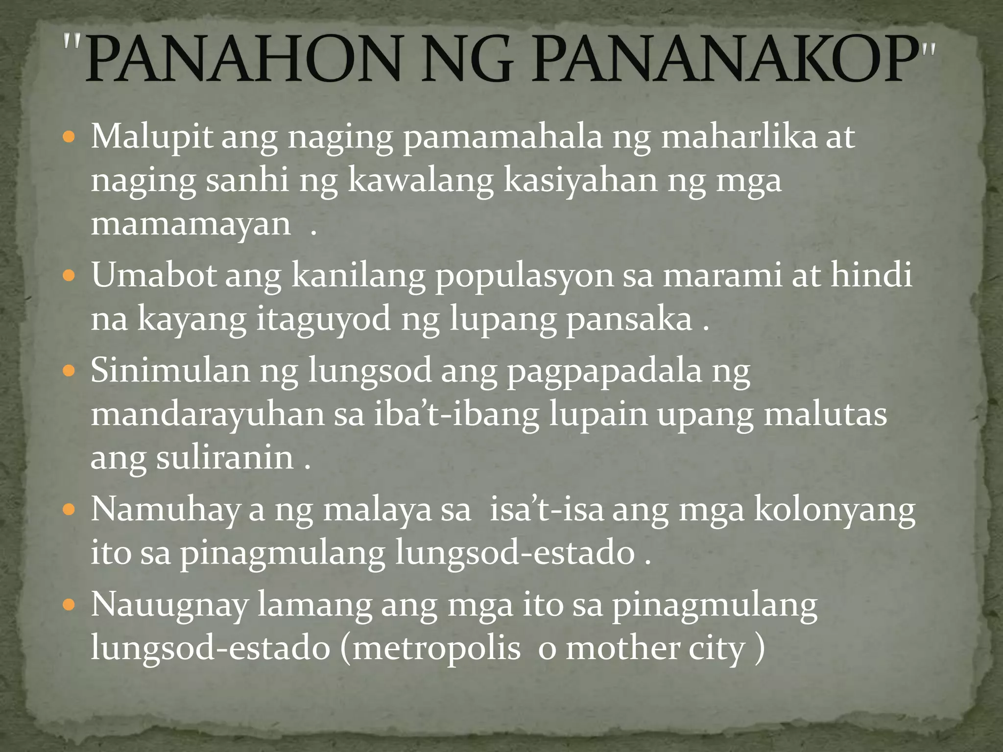  Malupit ang naging pamamahala ng maharlika at
naging sanhi ng kawalang kasiyahan ng mga
mamamayan .
 Umabot ang kanilang populasyon sa marami at hindi
na kayang itaguyod ng lupang pansaka .
 Sinimulan ng lungsod ang pagpapadala ng
mandarayuhan sa iba’t-ibang lupain upang malutas
ang suliranin .
 Namuhay a ng malaya sa isa’t-isa ang mga kolonyang
ito sa pinagmulang lungsod-estado .
 Nauugnay lamang ang mga ito sa pinagmulang
lungsod-estado (metropolis o mother city )
 