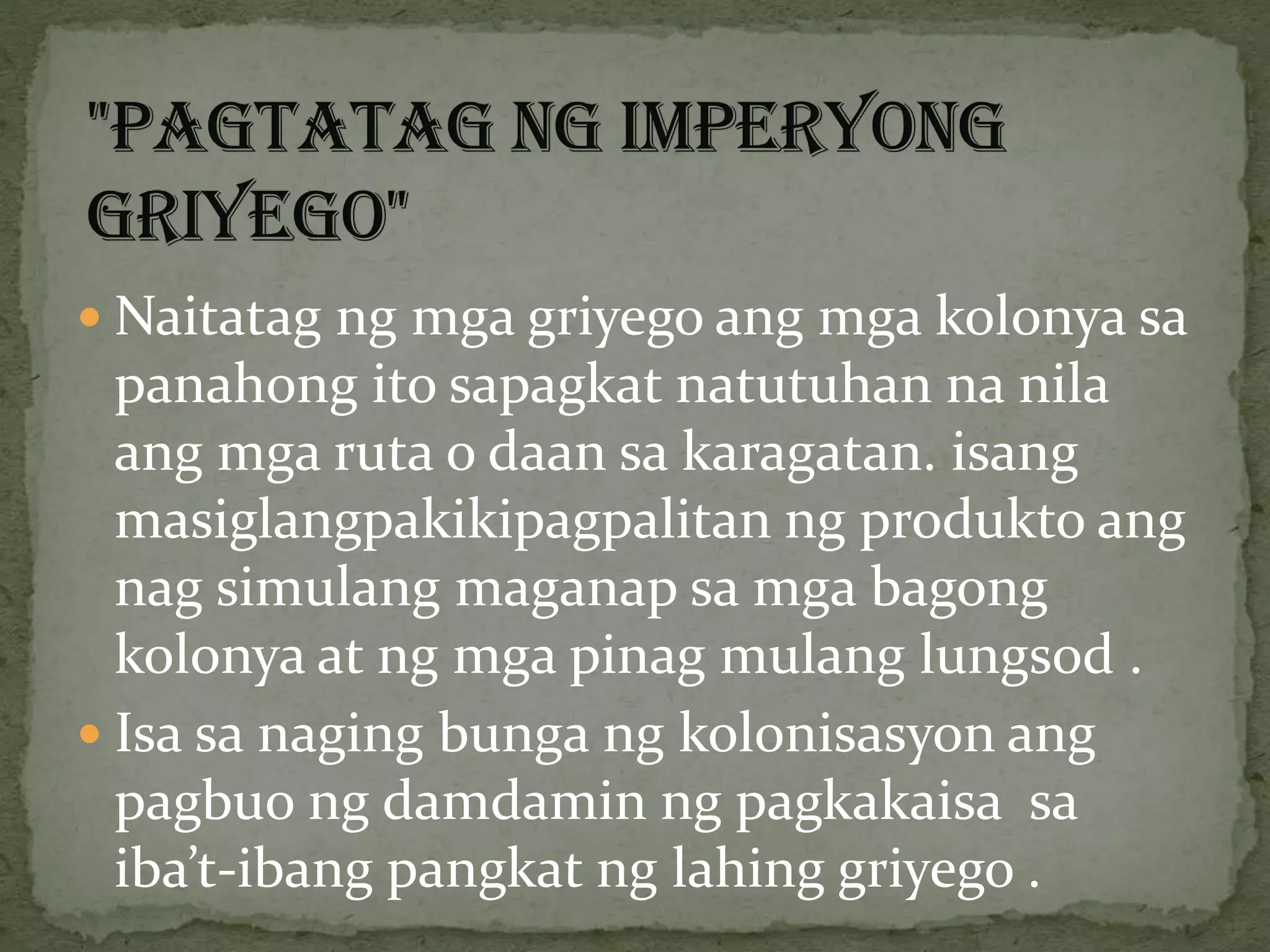  Naitatag ng mga griyego ang mga kolonya sa
panahong ito sapagkat natutuhan na nila
ang mga ruta o daan sa karagatan. isang
masiglangpakikipagpalitan ng produkto ang
nag simulang maganap sa mga bagong
kolonya at ng mga pinag mulang lungsod .
 Isa sa naging bunga ng kolonisasyon ang
pagbuo ng damdamin ng pagkakaisa sa
iba’t-ibang pangkat ng lahing griyego .
 