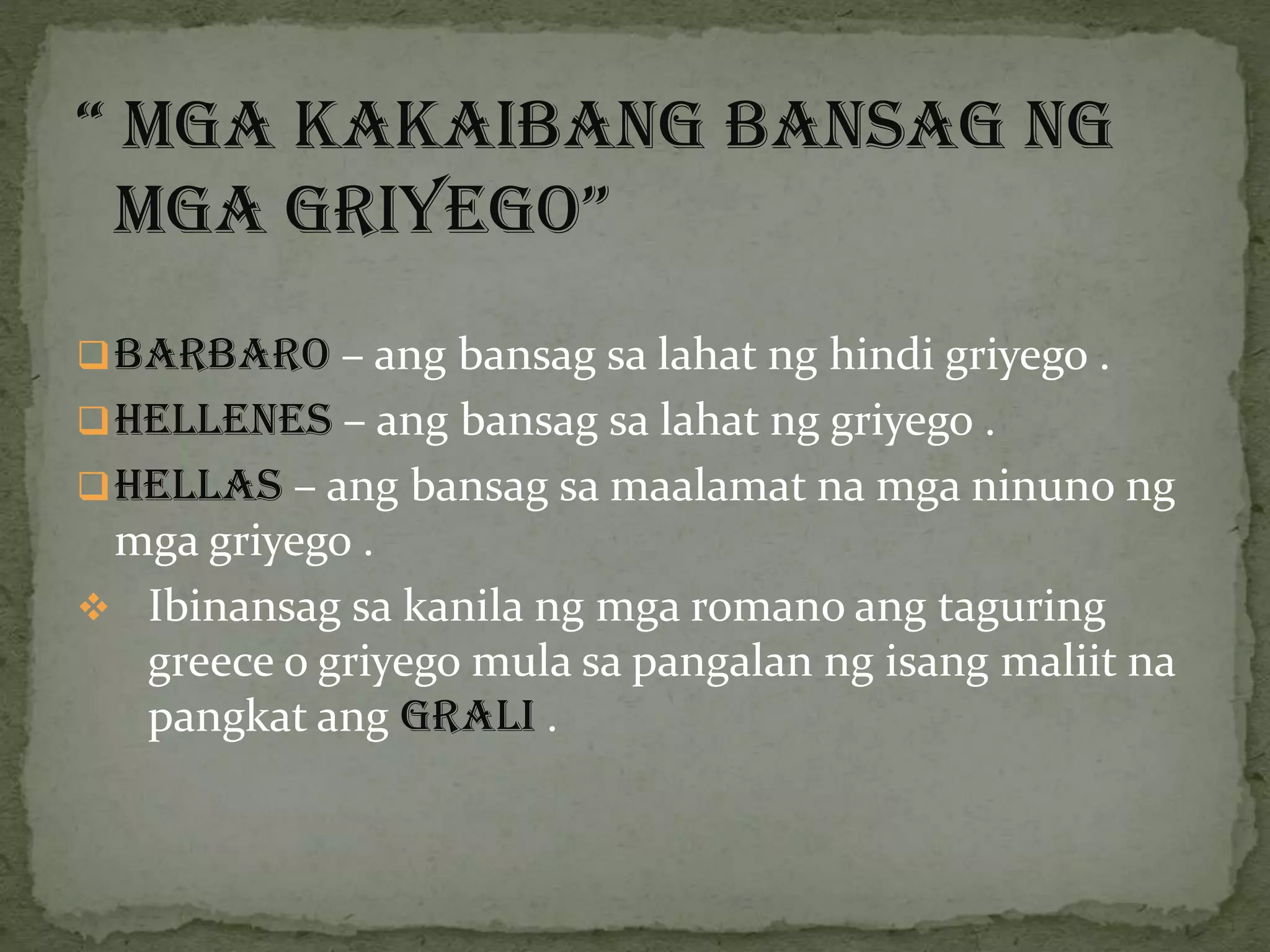 “ Mga kakaibang bansag ng
mga griyego”
Barbaro – ang bansag sa lahat ng hindi griyego .
Hellenes – ang bansag sa lahat ng griyego .
Hellas – ang bansag sa maalamat na mga ninuno ng
mga griyego .
 Ibinansag sa kanila ng mga romano ang taguring
greece o griyego mula sa pangalan ng isang maliit na
pangkat ang GRALI .
 