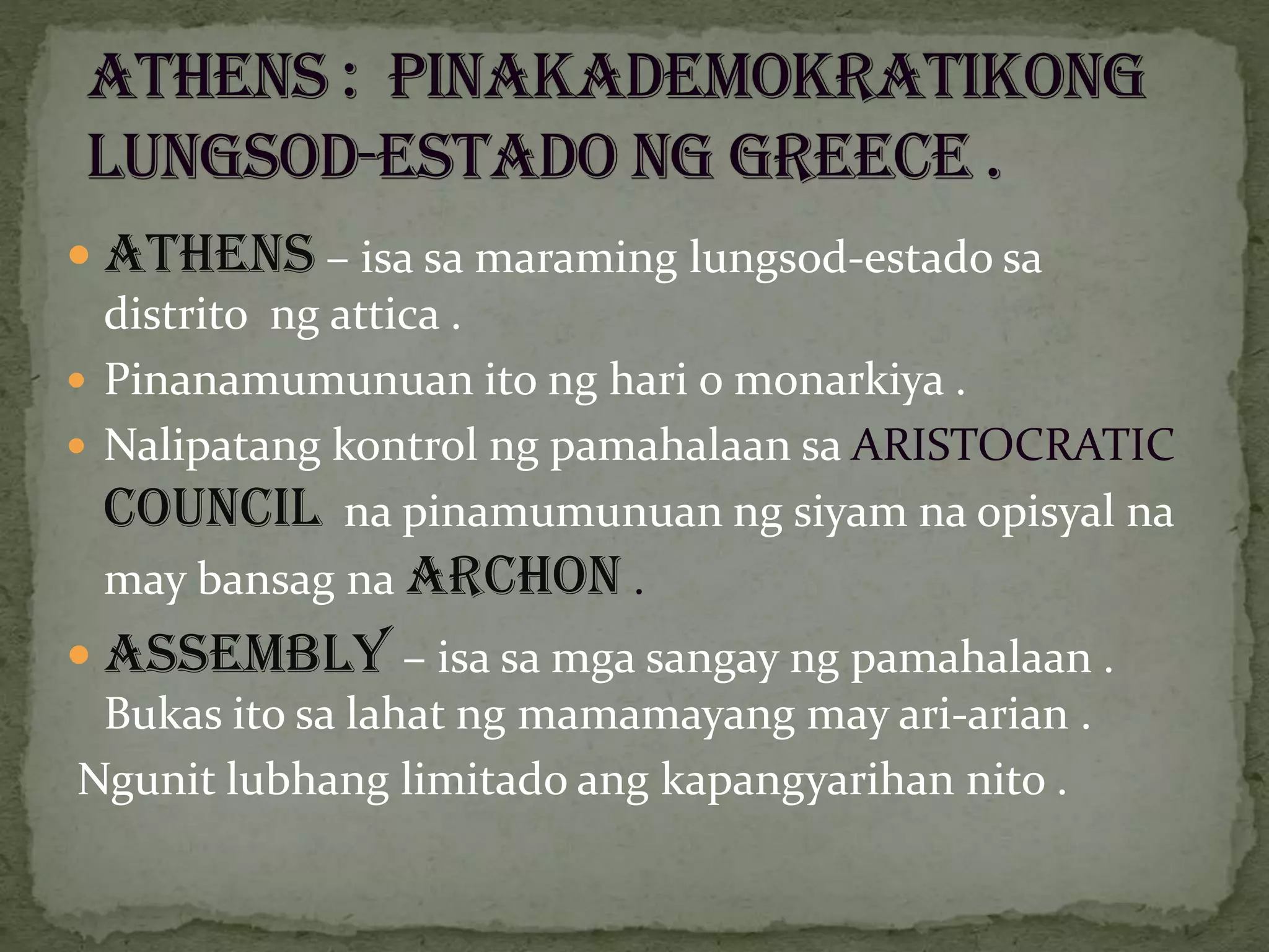  Athens – isa sa maraming lungsod-estado sa
distrito ng attica .
 Pinanamumunuan ito ng hari o monarkiya .
 Nalipatang kontrol ng pamahalaan sa ARISTOCRATIC
COUNCIL na pinamumunuan ng siyam na opisyal na
may bansag na ARCHON .
 ASSEMBLY – isa sa mga sangay ng pamahalaan .
Bukas ito sa lahat ng mamamayang may ari-arian .
Ngunit lubhang limitado ang kapangyarihan nito .
 