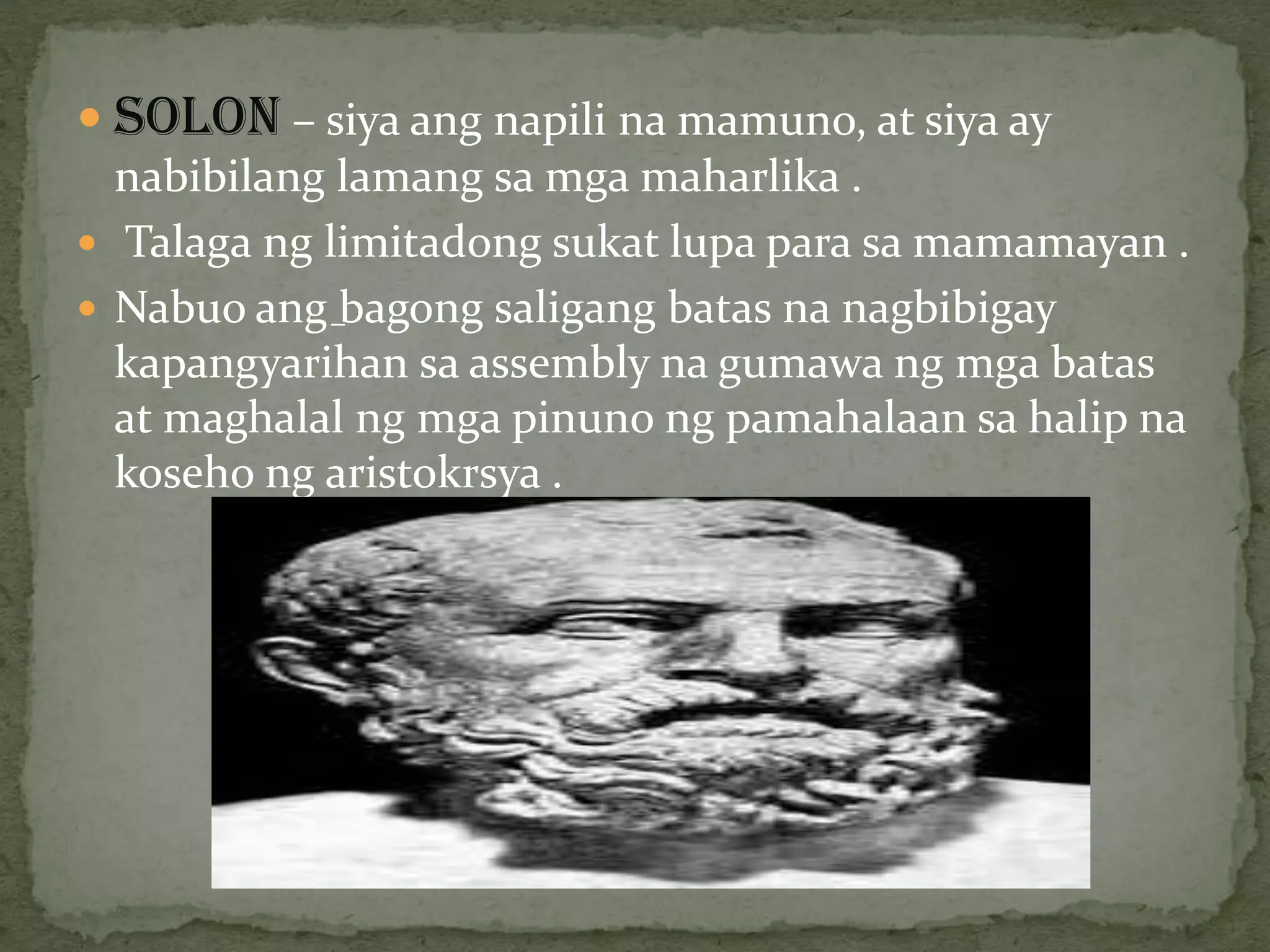  SOLON – siya ang napili na mamuno, at siya ay
nabibilang lamang sa mga maharlika .
 Talaga ng limitadong sukat lupa para sa mamamayan .
 Nabuo ang bagong saligang batas na nagbibigay
kapangyarihan sa assembly na gumawa ng mga batas
at maghalal ng mga pinuno ng pamahalaan sa halip na
koseho ng aristokrsya .
–
 