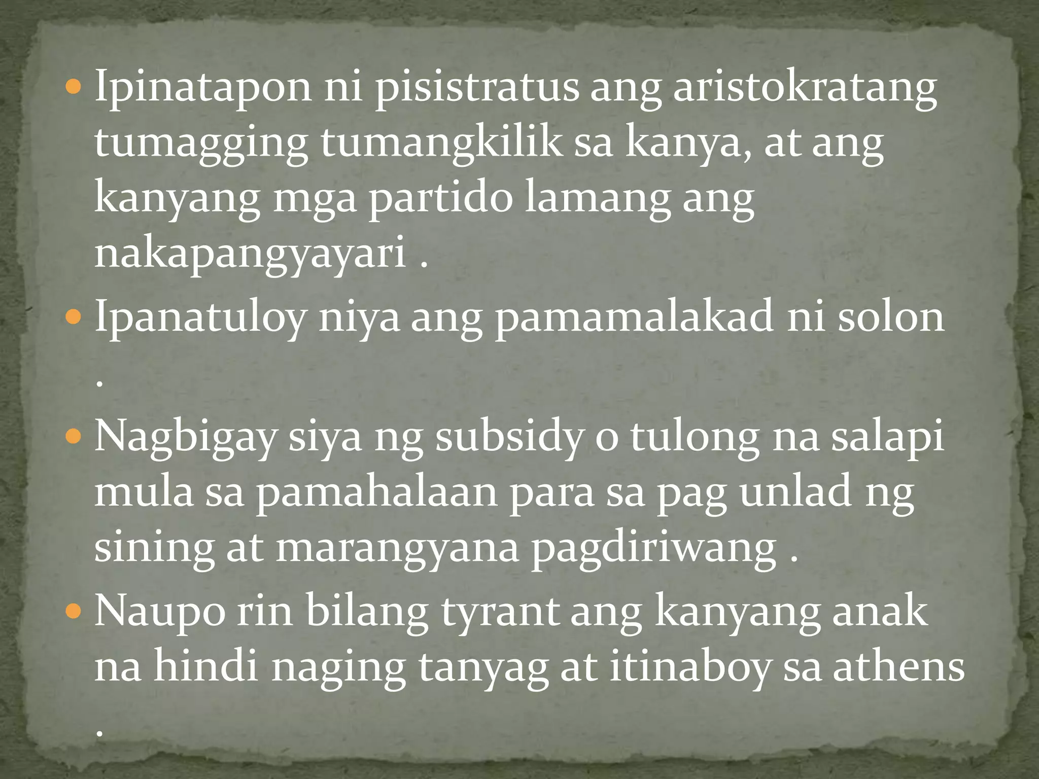  Ipinatapon ni pisistratus ang aristokratang
tumagging tumangkilik sa kanya, at ang
kanyang mga partido lamang ang
nakapangyayari .
 Ipanatuloy niya ang pamamalakad ni solon
.
 Nagbigay siya ng subsidy o tulong na salapi
mula sa pamahalaan para sa pag unlad ng
sining at marangyana pagdiriwang .
 Naupo rin bilang tyrant ang kanyang anak
na hindi naging tanyag at itinaboy sa athens
.
 
