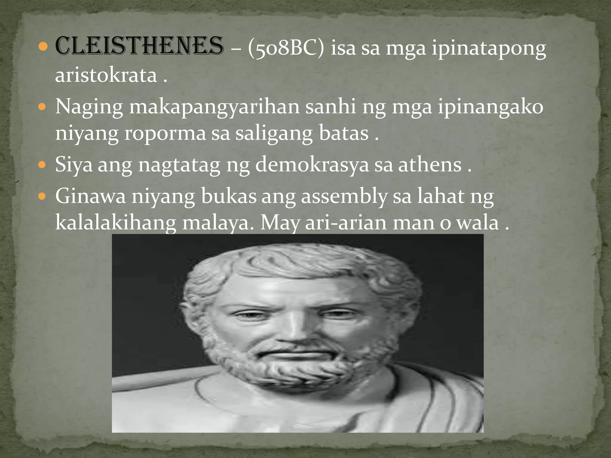 CLEISTHENES – (508BC) isa sa mga ipinatapong
aristokrata .
 Naging makapangyarihan sanhi ng mga ipinangako
niyang roporma sa saligang batas .
 Siya ang nagtatag ng demokrasya sa athens .
 Ginawa niyang bukas ang assembly sa lahat ng
kalalakihang malaya. May ari-arian man o wala .
 