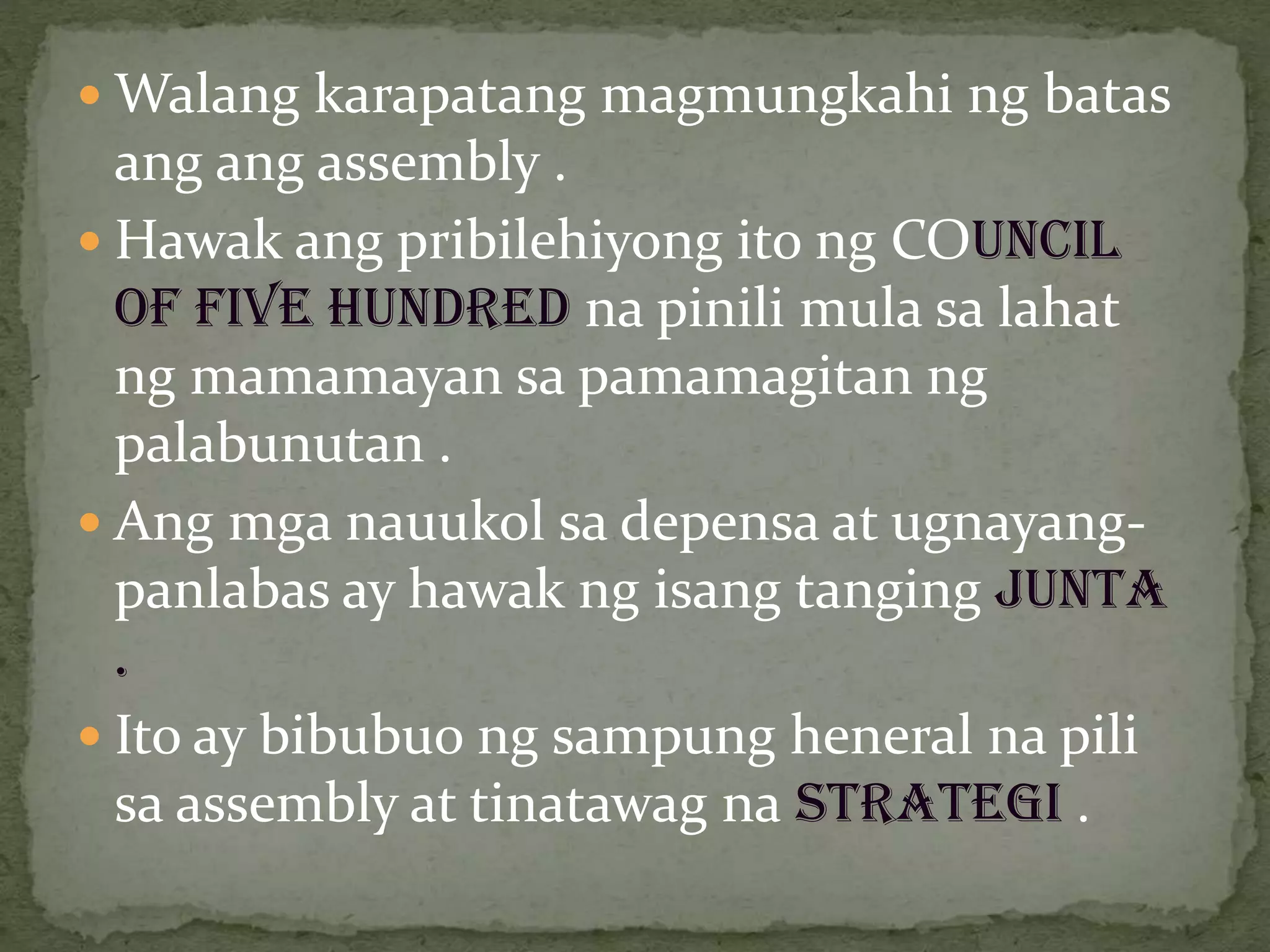  Walang karapatang magmungkahi ng batas
ang ang assembly .
 Hawak ang pribilehiyong ito ng COUNCIL
OF FIVE HUNDRED na pinili mula sa lahat
ng mamamayan sa pamamagitan ng
palabunutan .
 Ang mga nauukol sa depensa at ugnayang-
panlabas ay hawak ng isang tanging JUNTA
.
 Ito ay bibubuo ng sampung heneral na pili
sa assembly at tinatawag na STRATEGI .
 