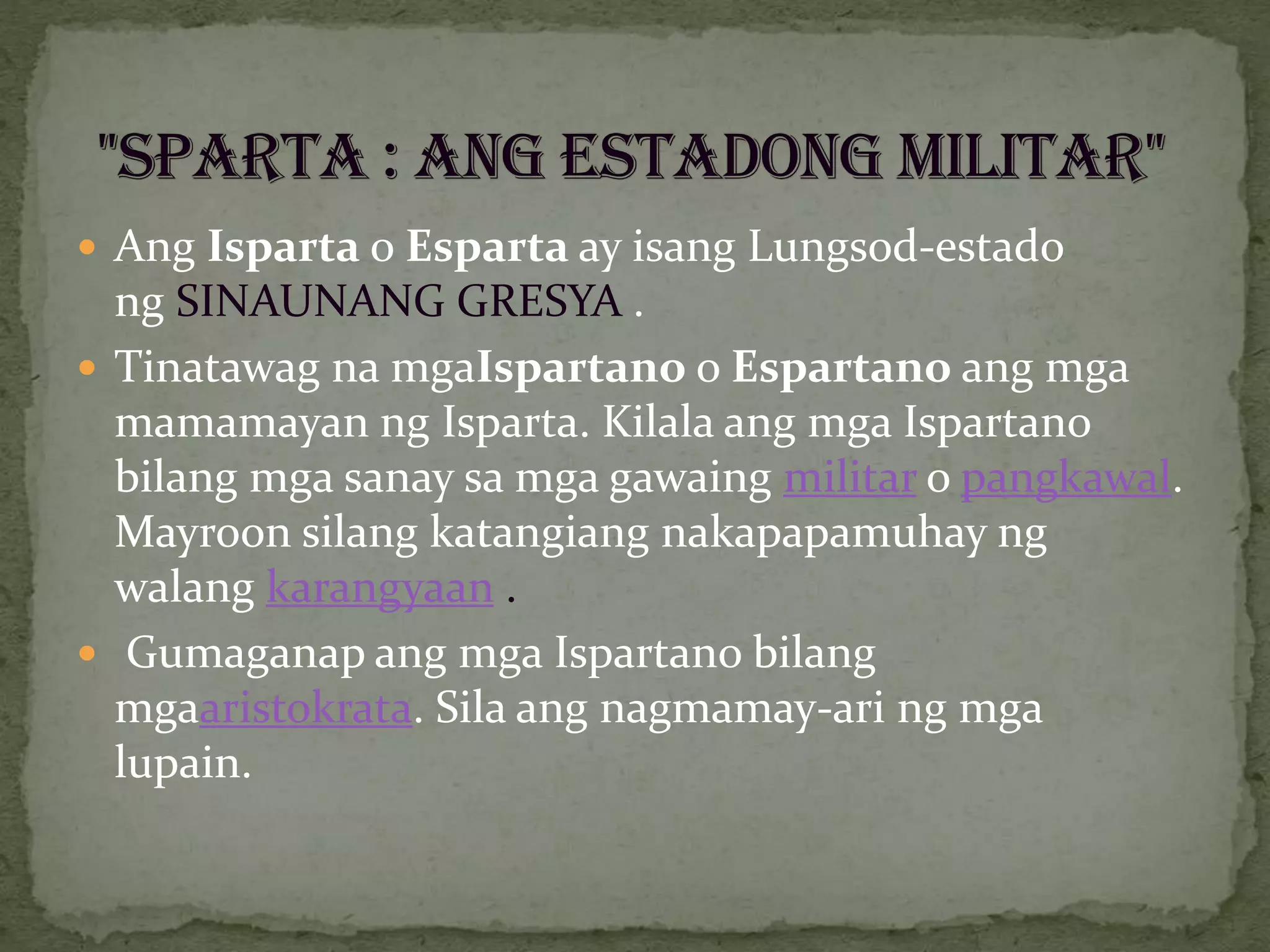  Ang Isparta o Esparta ay isang Lungsod-estado
ng SINAUNANG GRESYA .
 Tinatawag na mgaIspartano o Espartano ang mga
mamamayan ng Isparta. Kilala ang mga Ispartano
bilang mga sanay sa mga gawaing militar o pangkawal.
Mayroon silang katangiang nakapapamuhay ng
walang karangyaan .
 Gumaganap ang mga Ispartano bilang
mgaaristokrata. Sila ang nagmamay-ari ng mga
lupain.
 