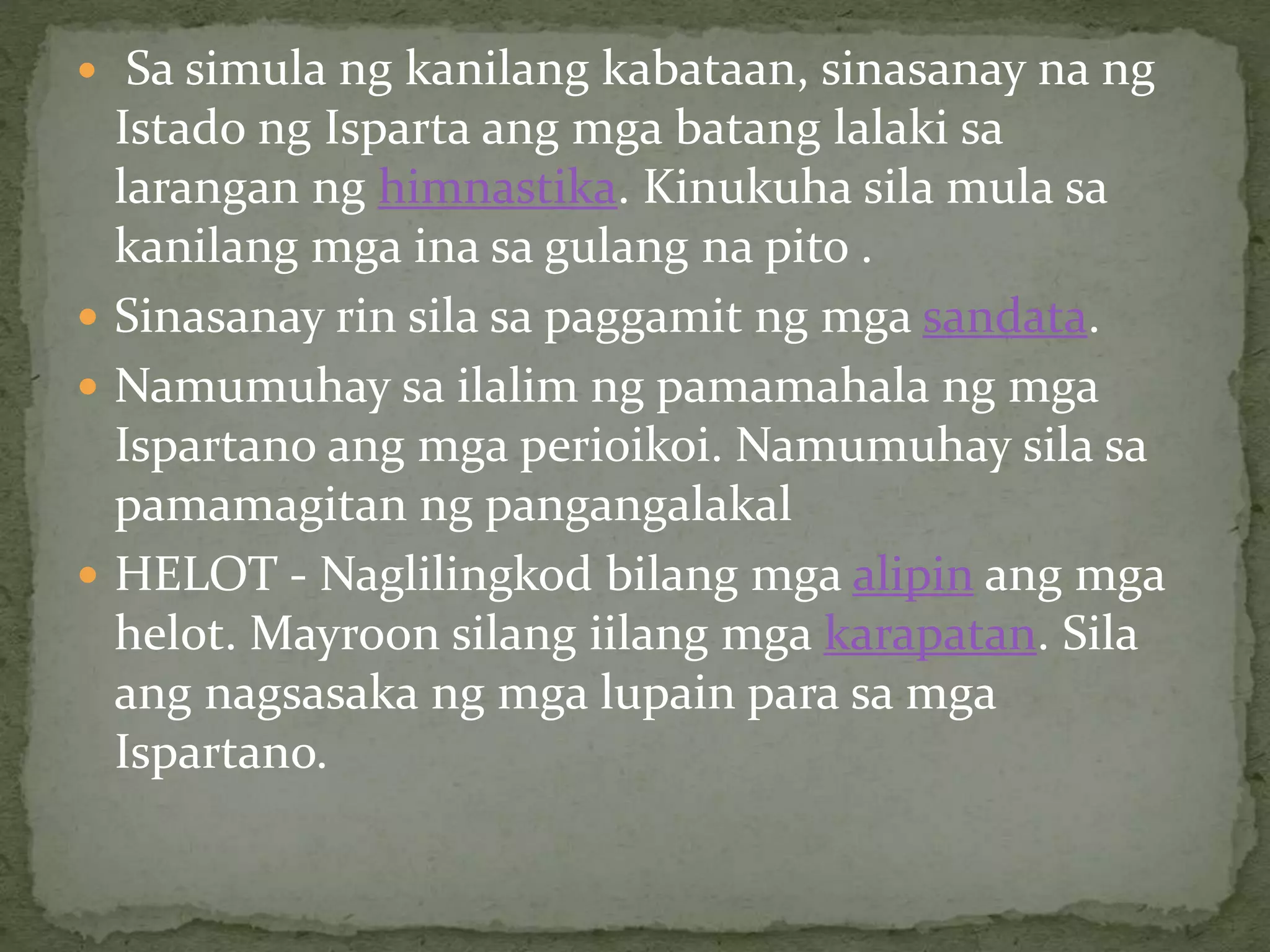  Sa simula ng kanilang kabataan, sinasanay na ng
Istado ng Isparta ang mga batang lalaki sa
larangan ng himnastika. Kinukuha sila mula sa
kanilang mga ina sa gulang na pito .
 Sinasanay rin sila sa paggamit ng mga sandata.
 Namumuhay sa ilalim ng pamamahala ng mga
Ispartano ang mga perioikoi. Namumuhay sila sa
pamamagitan ng pangangalakal
 HELOT - Naglilingkod bilang mga alipin ang mga
helot. Mayroon silang iilang mga karapatan. Sila
ang nagsasaka ng mga lupain para sa mga
Ispartano.
 