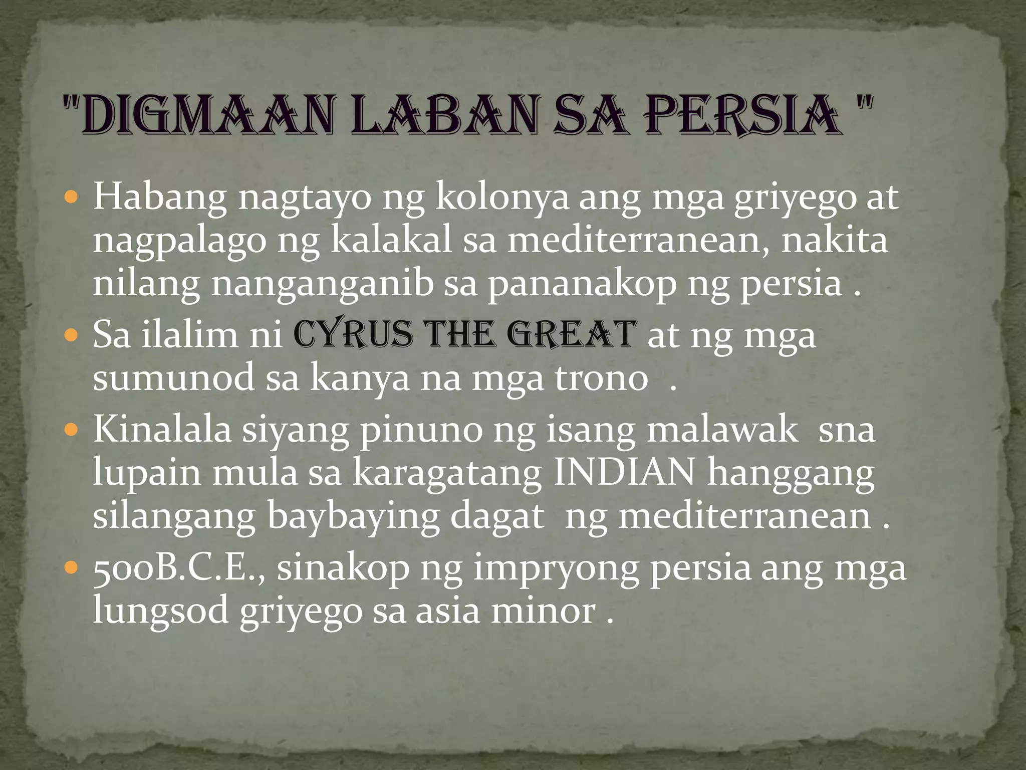 Habang nagtayo ng kolonya ang mga griyego at
nagpalago ng kalakal sa mediterranean, nakita
nilang nanganganib sa pananakop ng persia .
 Sa ilalim ni CYRUS THE GREAT at ng mga
sumunod sa kanya na mga trono .
 Kinalala siyang pinuno ng isang malawak sna
lupain mula sa karagatang INDIAN hanggang
silangang baybaying dagat ng mediterranean .
 500B.C.E., sinakop ng impryong persia ang mga
lungsod griyego sa asia minor .
 