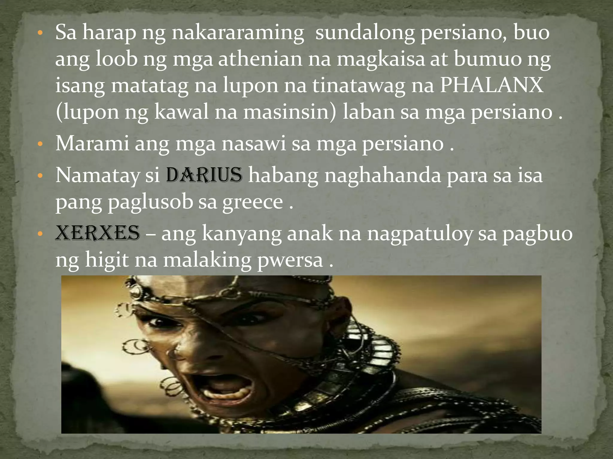 • Sa harap ng nakararaming sundalong persiano, buo
ang loob ng mga athenian na magkaisa at bumuo ng
isang matatag na lupon na tinatawag na PHALANX
(lupon ng kawal na masinsin) laban sa mga persiano .
• Marami ang mga nasawi sa mga persiano .
• Namatay si DARIUS habang naghahanda para sa isa
pang paglusob sa greece .
• XERXES – ang kanyang anak na nagpatuloy sa pagbuo
ng higit na malaking pwersa .
 