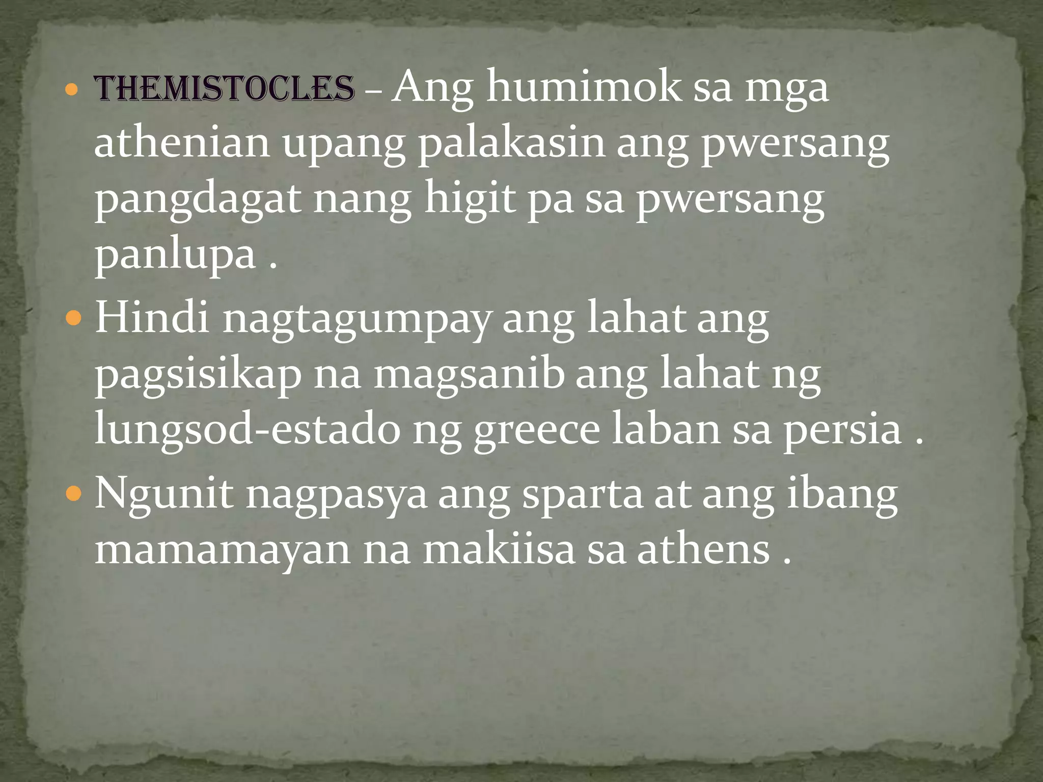  THEMISTOCLES – Ang humimok sa mga
athenian upang palakasin ang pwersang
pangdagat nang higit pa sa pwersang
panlupa .
 Hindi nagtagumpay ang lahat ang
pagsisikap na magsanib ang lahat ng
lungsod-estado ng greece laban sa persia .
 Ngunit nagpasya ang sparta at ang ibang
mamamayan na makiisa sa athens .
 