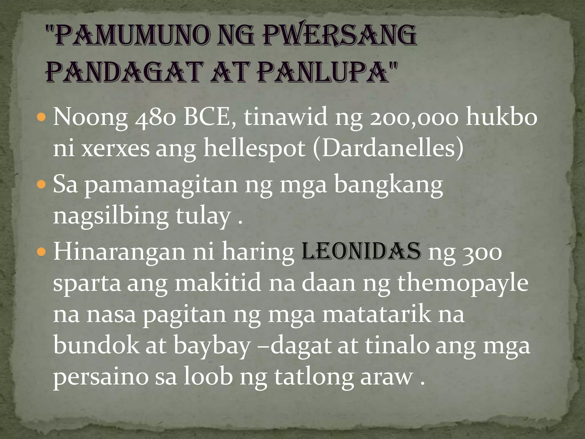  Noong 480 BCE, tinawid ng 200,000 hukbo
ni xerxes ang hellespot (Dardanelles)
 Sa pamamagitan ng mga bangkang
nagsilbing tulay .
 Hinarangan ni haring LEONIDAS ng 300
sparta ang makitid na daan ng themopayle
na nasa pagitan ng mga matatarik na
bundok at baybay –dagat at tinalo ang mga
persaino sa loob ng tatlong araw .
 