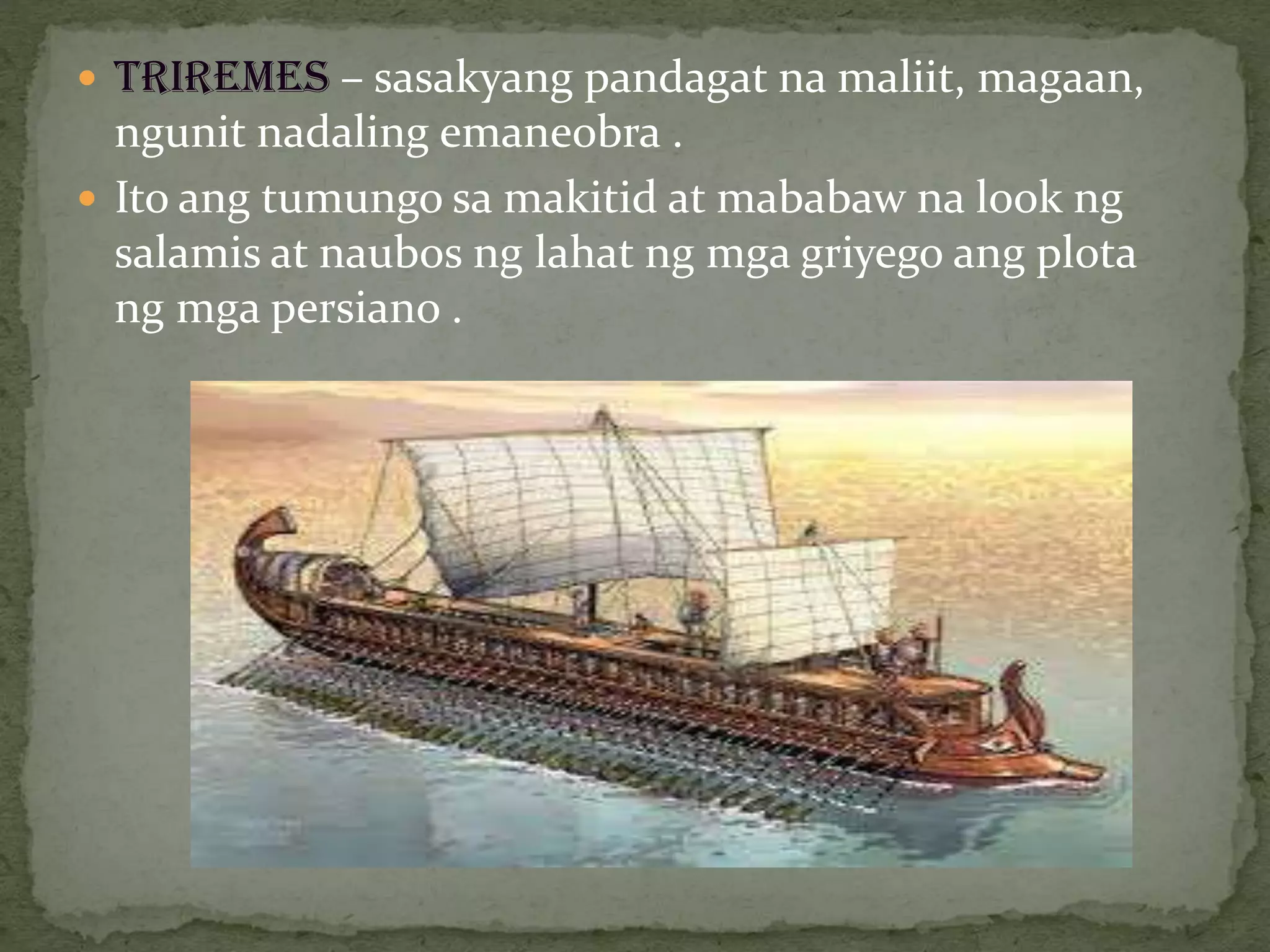  TRIREMES – sasakyang pandagat na maliit, magaan,
ngunit nadaling emaneobra .
 Ito ang tumungo sa makitid at mababaw na look ng
salamis at naubos ng lahat ng mga griyego ang plota
ng mga persiano .
 