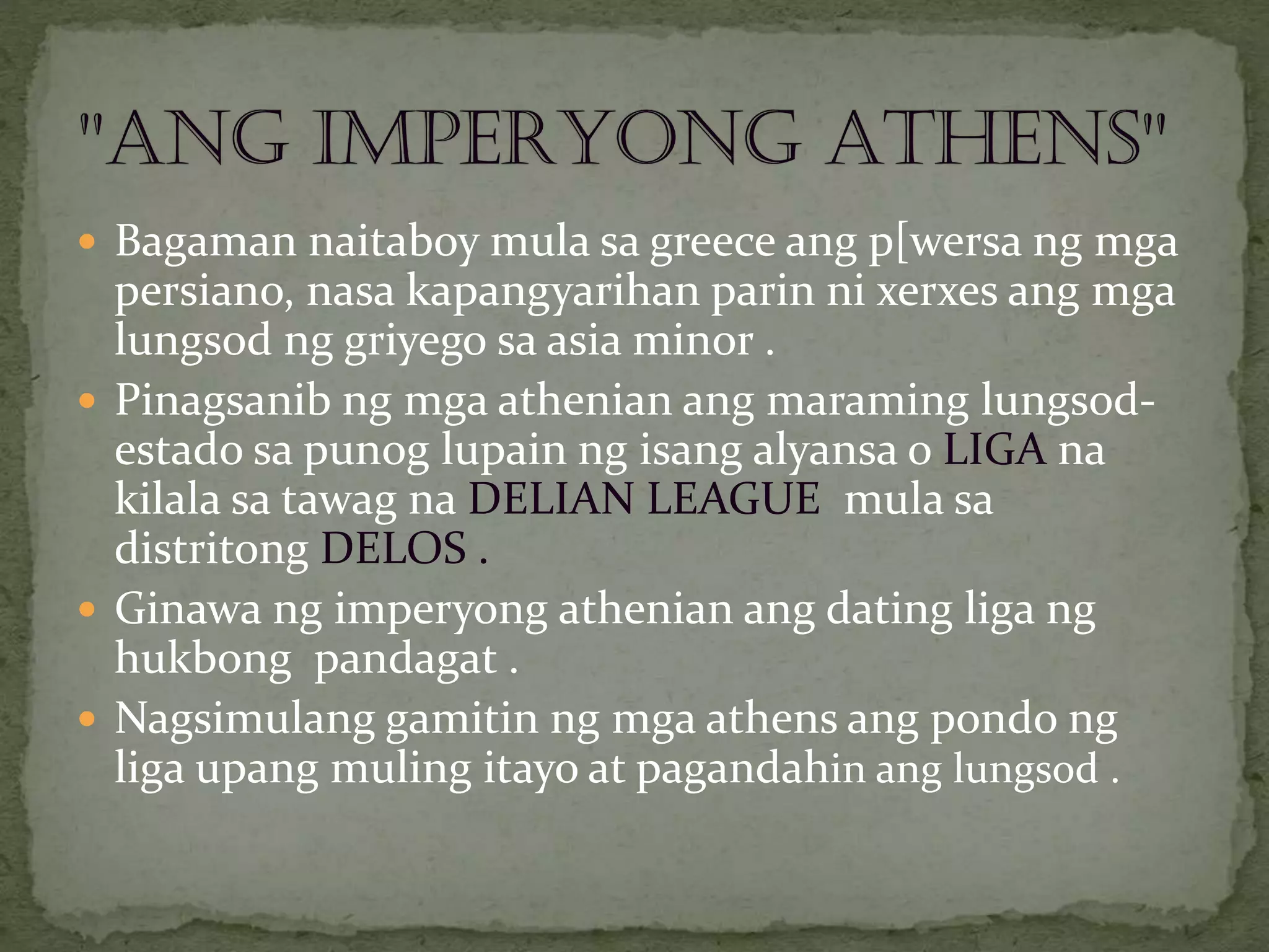  Bagaman naitaboy mula sa greece ang p[wersa ng mga
persiano, nasa kapangyarihan parin ni xerxes ang mga
lungsod ng griyego sa asia minor .
 Pinagsanib ng mga athenian ang maraming lungsod-
estado sa punog lupain ng isang alyansa o LIGA na
kilala sa tawag na DELIAN LEAGUE mula sa
distritong DELOS .
 Ginawa ng imperyong athenian ang dating liga ng
hukbong pandagat .
 Nagsimulang gamitin ng mga athens ang pondo ng
liga upang muling itayo at pagandahin ang lungsod .
 