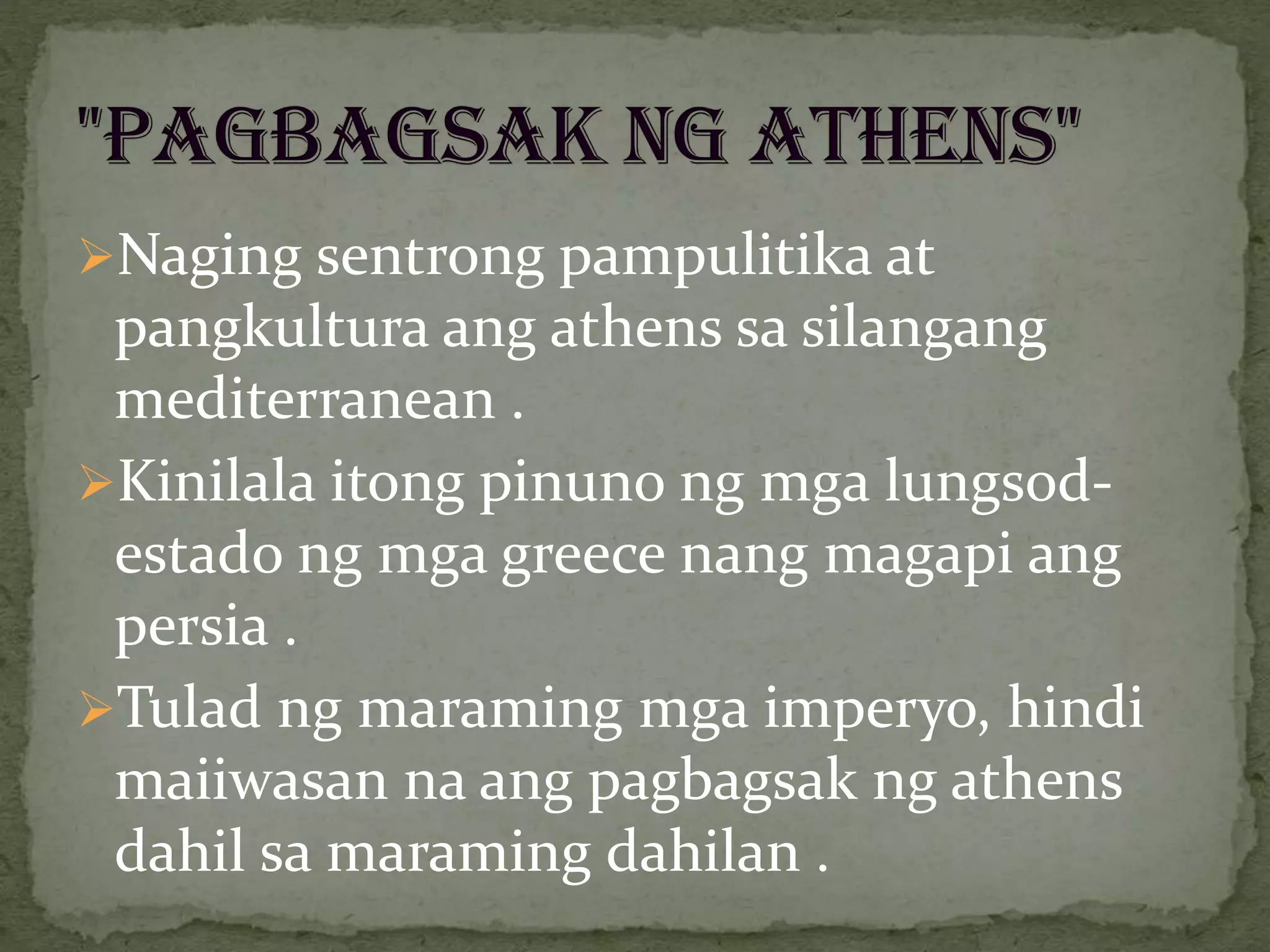 Naging sentrong pampulitika at
pangkultura ang athens sa silangang
mediterranean .
Kinilala itong pinuno ng mga lungsod-
estado ng mga greece nang magapi ang
persia .
Tulad ng maraming mga imperyo, hindi
maiiwasan na ang pagbagsak ng athens
dahil sa maraming dahilan .
 
