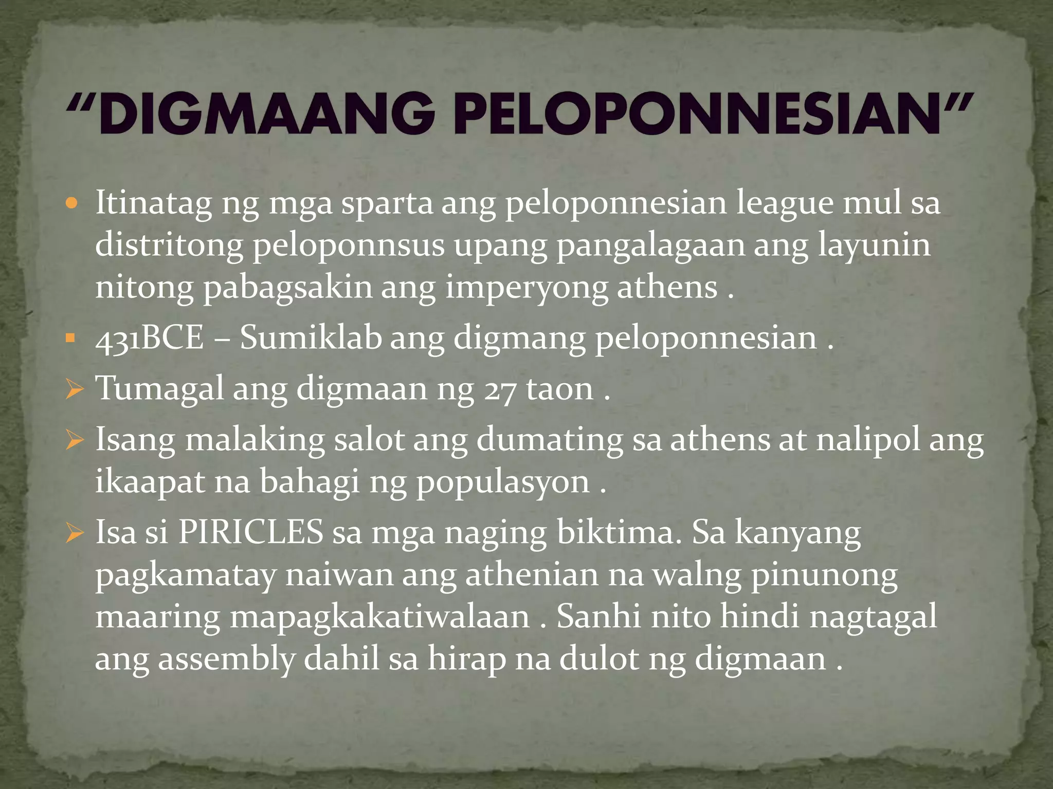  Itinatag ng mga sparta ang peloponnesian league mul sa
distritong peloponnsus upang pangalagaan ang layunin
nitong pabagsakin ang imperyong athens .
 431BCE – Sumiklab ang digmang peloponnesian .
 Tumagal ang digmaan ng 27 taon .
 Isang malaking salot ang dumating sa athens at nalipol ang
ikaapat na bahagi ng populasyon .
 Isa si PIRICLES sa mga naging biktima. Sa kanyang
pagkamatay naiwan ang athenian na walng pinunong
maaring mapagkakatiwalaan . Sanhi nito hindi nagtagal
ang assembly dahil sa hirap na dulot ng digmaan .
 
