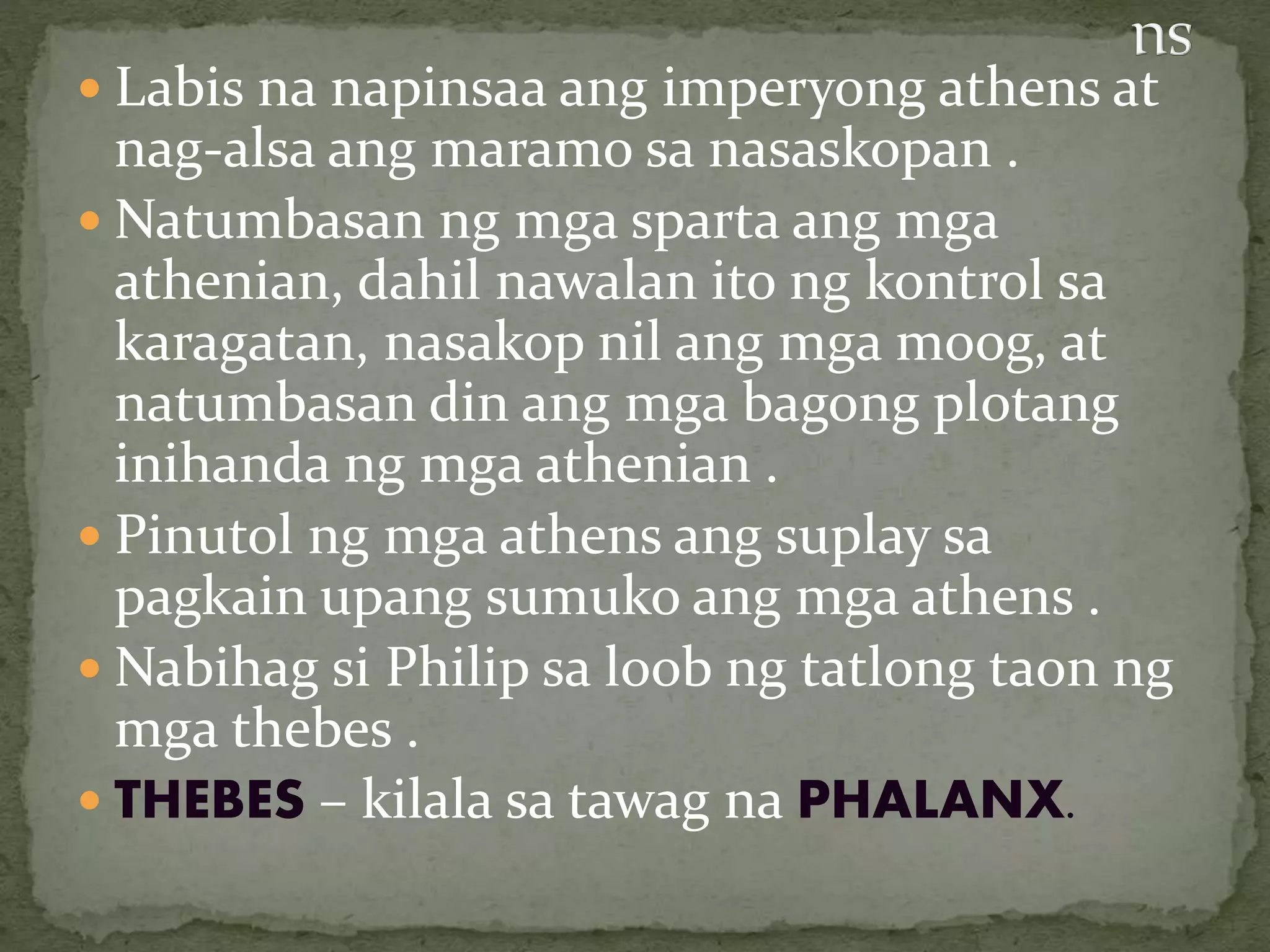  Labis na napinsaa ang imperyong athens at
nag-alsa ang maramo sa nasaskopan .
 Natumbasan ng mga sparta ang mga
athenian, dahil nawalan ito ng kontrol sa
karagatan, nasakop nil ang mga moog, at
natumbasan din ang mga bagong plotang
inihanda ng mga athenian .
 Pinutol ng mga athens ang suplay sa
pagkain upang sumuko ang mga athens .
 Nabihag si Philip sa loob ng tatlong taon ng
mga thebes .
 THEBES – kilala sa tawag na PHALANX.
 