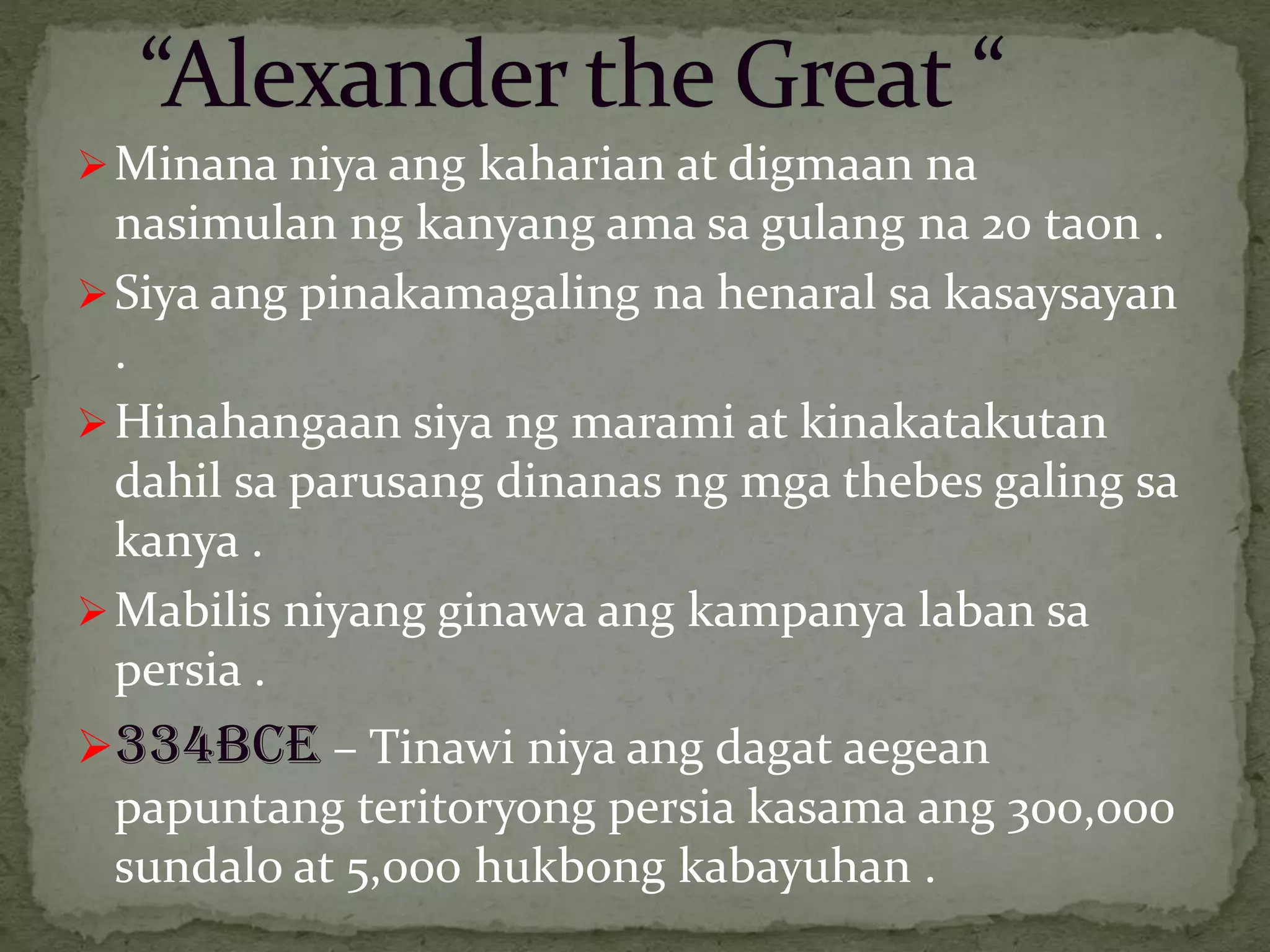 Minana niya ang kaharian at digmaan na
nasimulan ng kanyang ama sa gulang na 20 taon .
Siya ang pinakamagaling na henaral sa kasaysayan
.
Hinahangaan siya ng marami at kinakatakutan
dahil sa parusang dinanas ng mga thebes galing sa
kanya .
Mabilis niyang ginawa ang kampanya laban sa
persia .
334BCE – Tinawi niya ang dagat aegean
papuntang teritoryong persia kasama ang 300,000
sundalo at 5,000 hukbong kabayuhan .
 